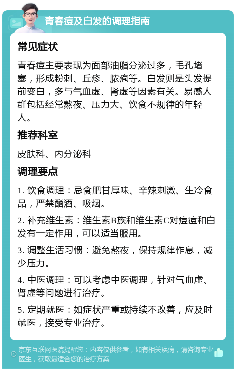 青春痘及白发的调理指南 常见症状 青春痘主要表现为面部油脂分泌过多，毛孔堵塞，形成粉刺、丘疹、脓疱等。白发则是头发提前变白，多与气血虚、肾虚等因素有关。易感人群包括经常熬夜、压力大、饮食不规律的年轻人。 推荐科室 皮肤科、内分泌科 调理要点 1. 饮食调理：忌食肥甘厚味、辛辣刺激、生冷食品，严禁酗酒、吸烟。 2. 补充维生素：维生素B族和维生素C对痘痘和白发有一定作用，可以适当服用。 3. 调整生活习惯：避免熬夜，保持规律作息，减少压力。 4. 中医调理：可以考虑中医调理，针对气血虚、肾虚等问题进行治疗。 5. 定期就医：如症状严重或持续不改善，应及时就医，接受专业治疗。