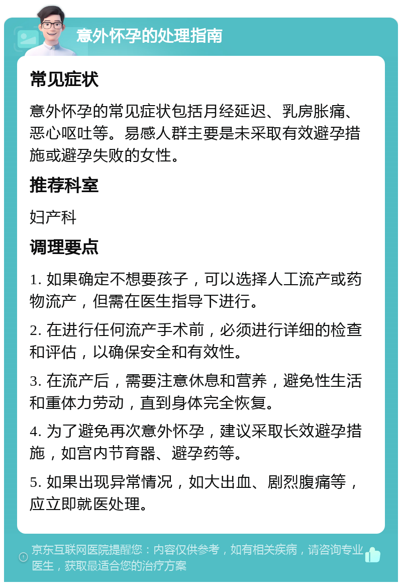 意外怀孕的处理指南 常见症状 意外怀孕的常见症状包括月经延迟、乳房胀痛、恶心呕吐等。易感人群主要是未采取有效避孕措施或避孕失败的女性。 推荐科室 妇产科 调理要点 1. 如果确定不想要孩子，可以选择人工流产或药物流产，但需在医生指导下进行。 2. 在进行任何流产手术前，必须进行详细的检查和评估，以确保安全和有效性。 3. 在流产后，需要注意休息和营养，避免性生活和重体力劳动，直到身体完全恢复。 4. 为了避免再次意外怀孕，建议采取长效避孕措施，如宫内节育器、避孕药等。 5. 如果出现异常情况，如大出血、剧烈腹痛等，应立即就医处理。