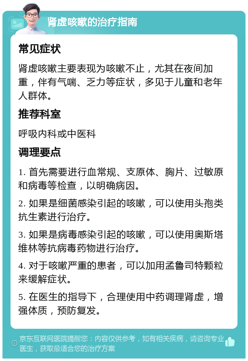 肾虚咳嗽的治疗指南 常见症状 肾虚咳嗽主要表现为咳嗽不止，尤其在夜间加重，伴有气喘、乏力等症状，多见于儿童和老年人群体。 推荐科室 呼吸内科或中医科 调理要点 1. 首先需要进行血常规、支原体、胸片、过敏原和病毒等检查，以明确病因。 2. 如果是细菌感染引起的咳嗽，可以使用头孢类抗生素进行治疗。 3. 如果是病毒感染引起的咳嗽，可以使用奥斯塔维林等抗病毒药物进行治疗。 4. 对于咳嗽严重的患者，可以加用孟鲁司特颗粒来缓解症状。 5. 在医生的指导下，合理使用中药调理肾虚，增强体质，预防复发。