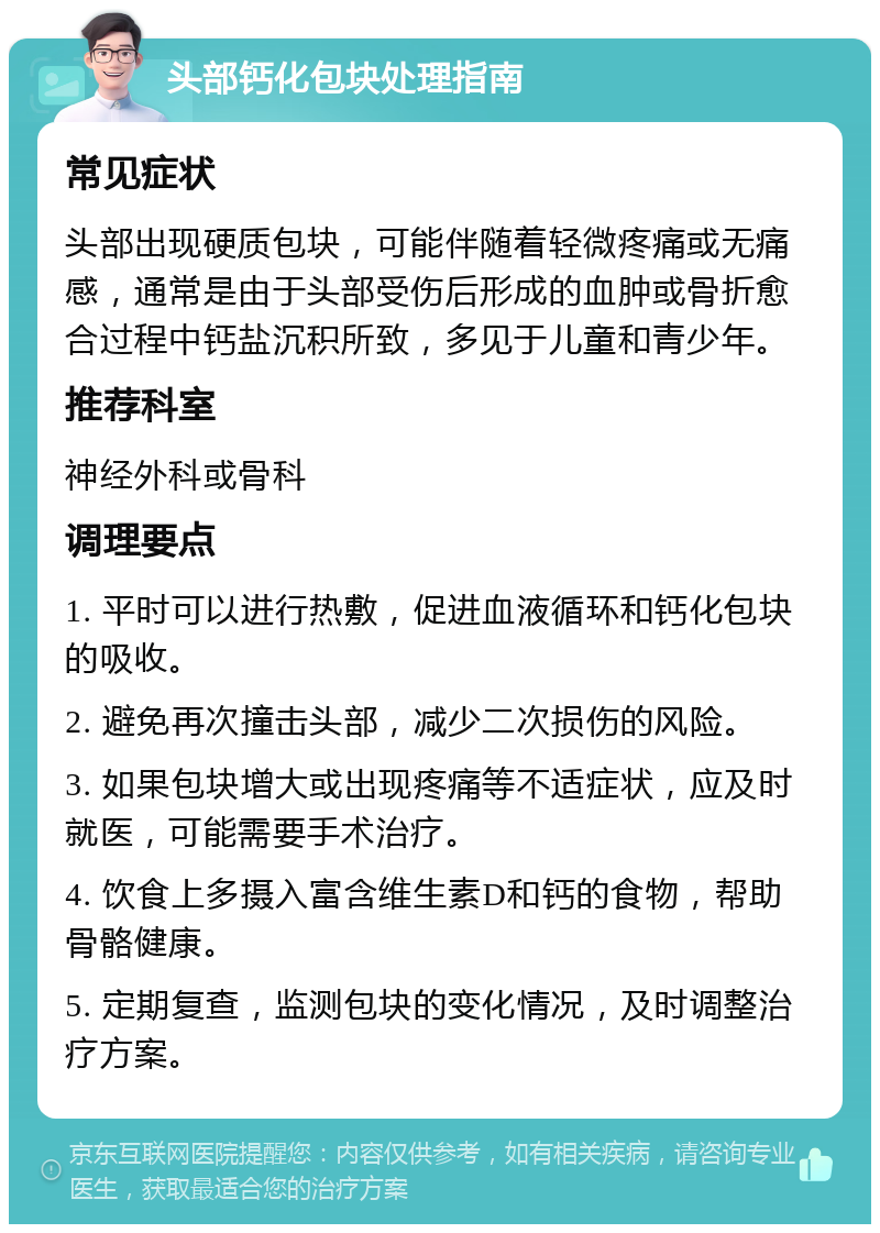 头部钙化包块处理指南 常见症状 头部出现硬质包块，可能伴随着轻微疼痛或无痛感，通常是由于头部受伤后形成的血肿或骨折愈合过程中钙盐沉积所致，多见于儿童和青少年。 推荐科室 神经外科或骨科 调理要点 1. 平时可以进行热敷，促进血液循环和钙化包块的吸收。 2. 避免再次撞击头部，减少二次损伤的风险。 3. 如果包块增大或出现疼痛等不适症状，应及时就医，可能需要手术治疗。 4. 饮食上多摄入富含维生素D和钙的食物，帮助骨骼健康。 5. 定期复查，监测包块的变化情况，及时调整治疗方案。