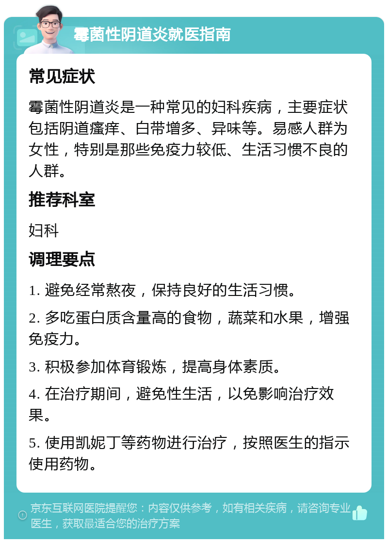 霉菌性阴道炎就医指南 常见症状 霉菌性阴道炎是一种常见的妇科疾病，主要症状包括阴道瘙痒、白带增多、异味等。易感人群为女性，特别是那些免疫力较低、生活习惯不良的人群。 推荐科室 妇科 调理要点 1. 避免经常熬夜，保持良好的生活习惯。 2. 多吃蛋白质含量高的食物，蔬菜和水果，增强免疫力。 3. 积极参加体育锻炼，提高身体素质。 4. 在治疗期间，避免性生活，以免影响治疗效果。 5. 使用凯妮丁等药物进行治疗，按照医生的指示使用药物。