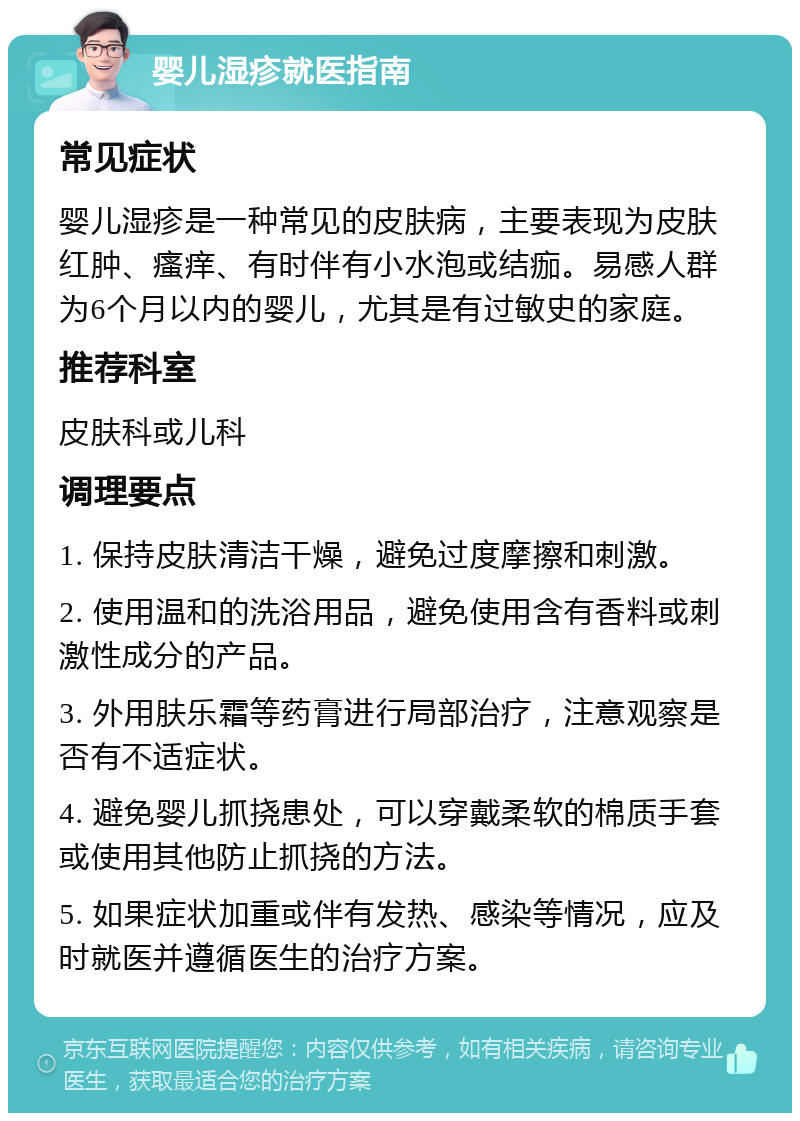 婴儿湿疹就医指南 常见症状 婴儿湿疹是一种常见的皮肤病，主要表现为皮肤红肿、瘙痒、有时伴有小水泡或结痂。易感人群为6个月以内的婴儿，尤其是有过敏史的家庭。 推荐科室 皮肤科或儿科 调理要点 1. 保持皮肤清洁干燥，避免过度摩擦和刺激。 2. 使用温和的洗浴用品，避免使用含有香料或刺激性成分的产品。 3. 外用肤乐霜等药膏进行局部治疗，注意观察是否有不适症状。 4. 避免婴儿抓挠患处，可以穿戴柔软的棉质手套或使用其他防止抓挠的方法。 5. 如果症状加重或伴有发热、感染等情况，应及时就医并遵循医生的治疗方案。