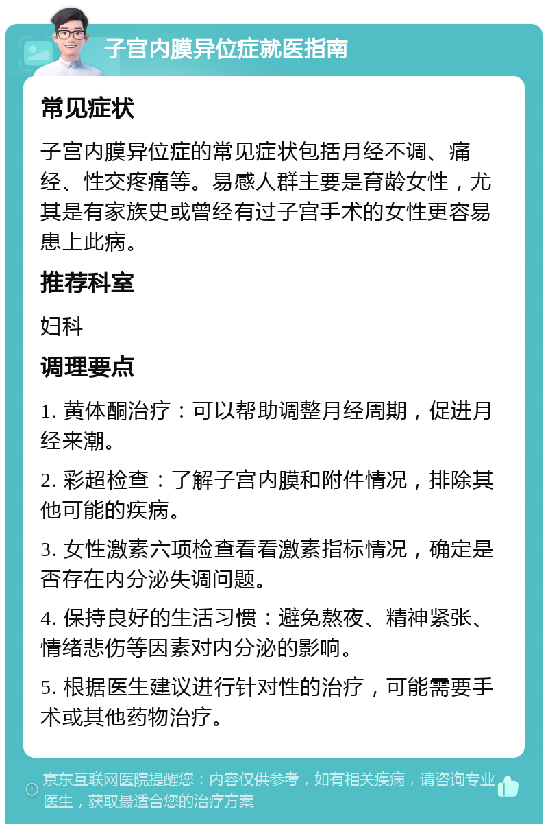 子宫内膜异位症就医指南 常见症状 子宫内膜异位症的常见症状包括月经不调、痛经、性交疼痛等。易感人群主要是育龄女性，尤其是有家族史或曾经有过子宫手术的女性更容易患上此病。 推荐科室 妇科 调理要点 1. 黄体酮治疗：可以帮助调整月经周期，促进月经来潮。 2. 彩超检查：了解子宫内膜和附件情况，排除其他可能的疾病。 3. 女性激素六项检查看看激素指标情况，确定是否存在内分泌失调问题。 4. 保持良好的生活习惯：避免熬夜、精神紧张、情绪悲伤等因素对内分泌的影响。 5. 根据医生建议进行针对性的治疗，可能需要手术或其他药物治疗。