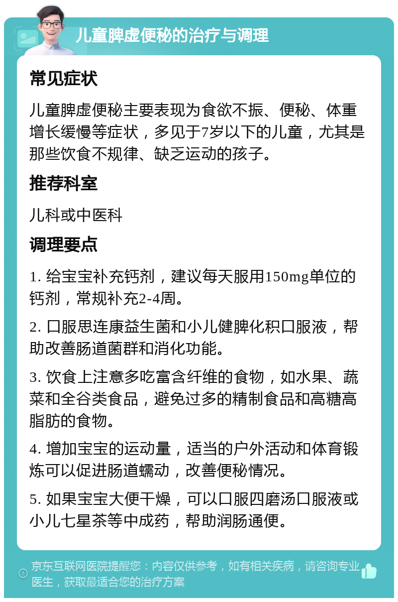 儿童脾虚便秘的治疗与调理 常见症状 儿童脾虚便秘主要表现为食欲不振、便秘、体重增长缓慢等症状，多见于7岁以下的儿童，尤其是那些饮食不规律、缺乏运动的孩子。 推荐科室 儿科或中医科 调理要点 1. 给宝宝补充钙剂，建议每天服用150mg单位的钙剂，常规补充2-4周。 2. 口服思连康益生菌和小儿健脾化积口服液，帮助改善肠道菌群和消化功能。 3. 饮食上注意多吃富含纤维的食物，如水果、蔬菜和全谷类食品，避免过多的精制食品和高糖高脂肪的食物。 4. 增加宝宝的运动量，适当的户外活动和体育锻炼可以促进肠道蠕动，改善便秘情况。 5. 如果宝宝大便干燥，可以口服四磨汤口服液或小儿七星茶等中成药，帮助润肠通便。