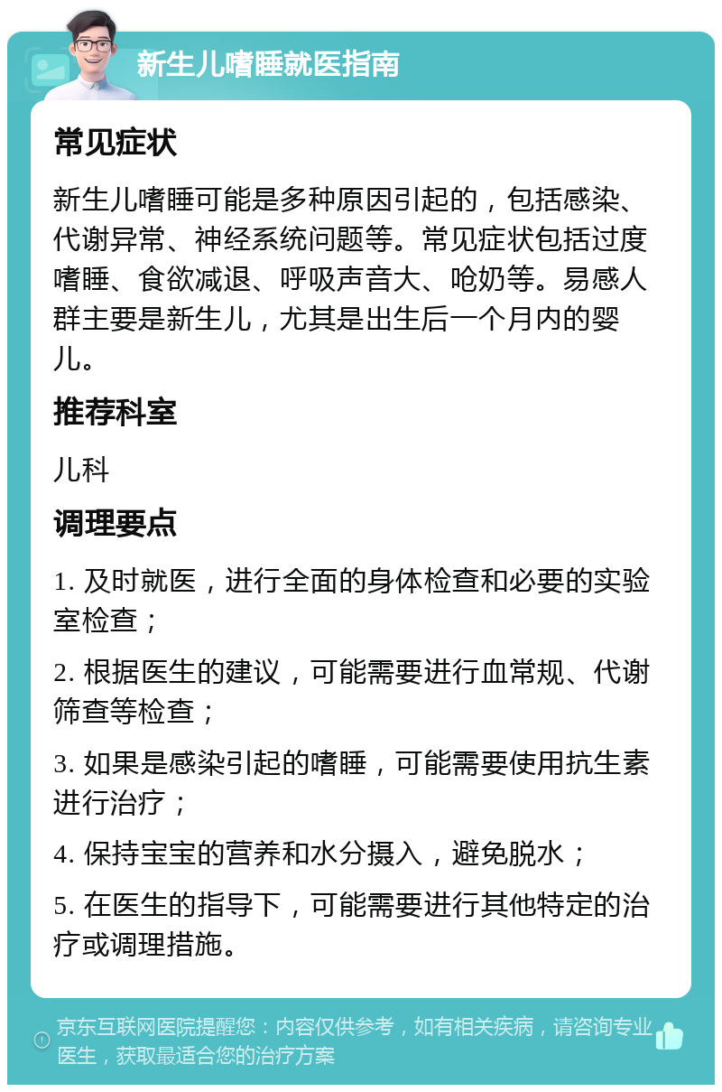 新生儿嗜睡就医指南 常见症状 新生儿嗜睡可能是多种原因引起的，包括感染、代谢异常、神经系统问题等。常见症状包括过度嗜睡、食欲减退、呼吸声音大、呛奶等。易感人群主要是新生儿，尤其是出生后一个月内的婴儿。 推荐科室 儿科 调理要点 1. 及时就医，进行全面的身体检查和必要的实验室检查； 2. 根据医生的建议，可能需要进行血常规、代谢筛查等检查； 3. 如果是感染引起的嗜睡，可能需要使用抗生素进行治疗； 4. 保持宝宝的营养和水分摄入，避免脱水； 5. 在医生的指导下，可能需要进行其他特定的治疗或调理措施。