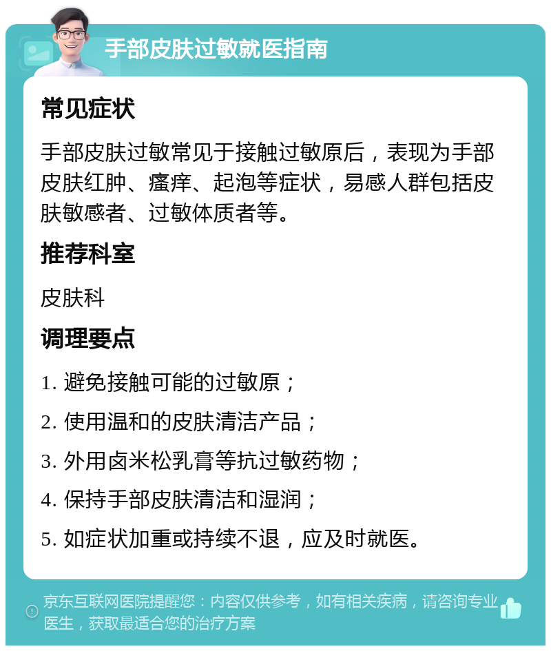 手部皮肤过敏就医指南 常见症状 手部皮肤过敏常见于接触过敏原后，表现为手部皮肤红肿、瘙痒、起泡等症状，易感人群包括皮肤敏感者、过敏体质者等。 推荐科室 皮肤科 调理要点 1. 避免接触可能的过敏原； 2. 使用温和的皮肤清洁产品； 3. 外用卤米松乳膏等抗过敏药物； 4. 保持手部皮肤清洁和湿润； 5. 如症状加重或持续不退，应及时就医。