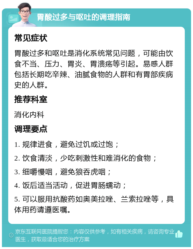 胃酸过多与呕吐的调理指南 常见症状 胃酸过多和呕吐是消化系统常见问题，可能由饮食不当、压力、胃炎、胃溃疡等引起。易感人群包括长期吃辛辣、油腻食物的人群和有胃部疾病史的人群。 推荐科室 消化内科 调理要点 1. 规律进食，避免过饥或过饱； 2. 饮食清淡，少吃刺激性和难消化的食物； 3. 细嚼慢咽，避免狼吞虎咽； 4. 饭后适当活动，促进胃肠蠕动； 5. 可以服用抗酸药如奥美拉唑、兰索拉唑等，具体用药请遵医嘱。