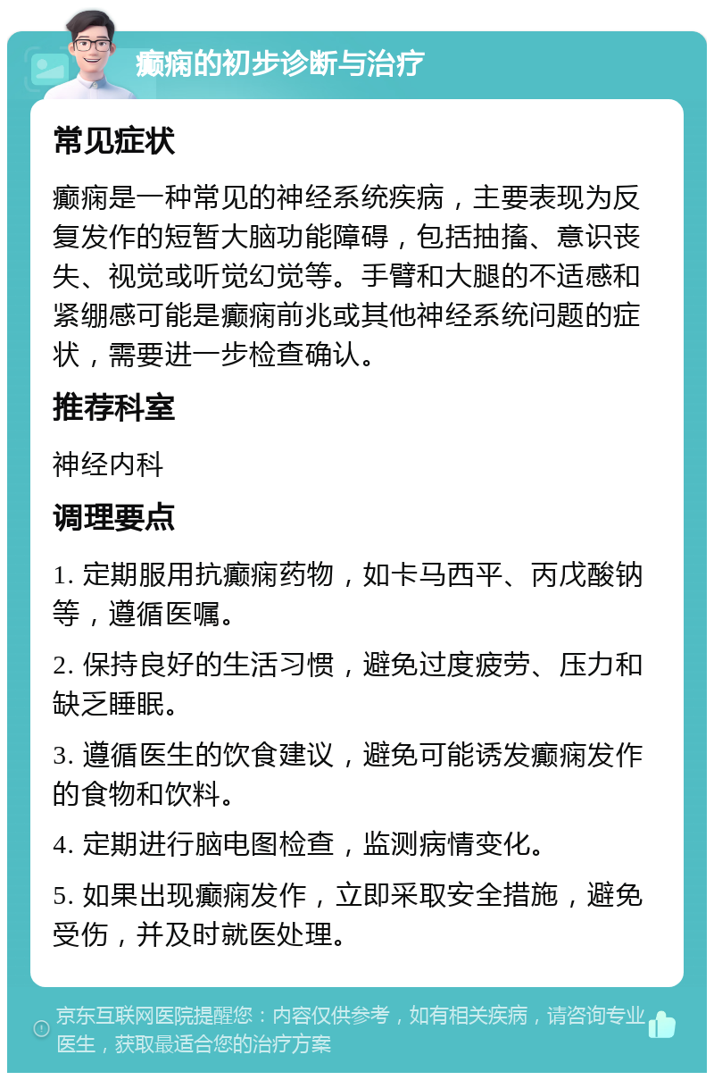 癫痫的初步诊断与治疗 常见症状 癫痫是一种常见的神经系统疾病，主要表现为反复发作的短暂大脑功能障碍，包括抽搐、意识丧失、视觉或听觉幻觉等。手臂和大腿的不适感和紧绷感可能是癫痫前兆或其他神经系统问题的症状，需要进一步检查确认。 推荐科室 神经内科 调理要点 1. 定期服用抗癫痫药物，如卡马西平、丙戊酸钠等，遵循医嘱。 2. 保持良好的生活习惯，避免过度疲劳、压力和缺乏睡眠。 3. 遵循医生的饮食建议，避免可能诱发癫痫发作的食物和饮料。 4. 定期进行脑电图检查，监测病情变化。 5. 如果出现癫痫发作，立即采取安全措施，避免受伤，并及时就医处理。