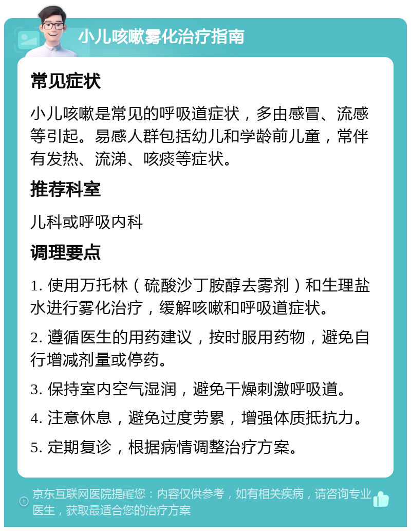 小儿咳嗽雾化治疗指南 常见症状 小儿咳嗽是常见的呼吸道症状，多由感冒、流感等引起。易感人群包括幼儿和学龄前儿童，常伴有发热、流涕、咳痰等症状。 推荐科室 儿科或呼吸内科 调理要点 1. 使用万托林（硫酸沙丁胺醇去雾剂）和生理盐水进行雾化治疗，缓解咳嗽和呼吸道症状。 2. 遵循医生的用药建议，按时服用药物，避免自行增减剂量或停药。 3. 保持室内空气湿润，避免干燥刺激呼吸道。 4. 注意休息，避免过度劳累，增强体质抵抗力。 5. 定期复诊，根据病情调整治疗方案。