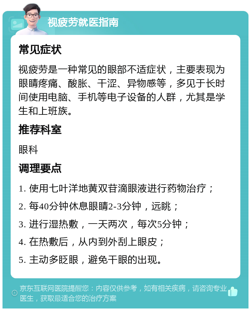 视疲劳就医指南 常见症状 视疲劳是一种常见的眼部不适症状，主要表现为眼睛疼痛、酸胀、干涩、异物感等，多见于长时间使用电脑、手机等电子设备的人群，尤其是学生和上班族。 推荐科室 眼科 调理要点 1. 使用七叶洋地黄双苷滴眼液进行药物治疗； 2. 每40分钟休息眼睛2-3分钟，远眺； 3. 进行湿热敷，一天两次，每次5分钟； 4. 在热敷后，从内到外刮上眼皮； 5. 主动多眨眼，避免干眼的出现。