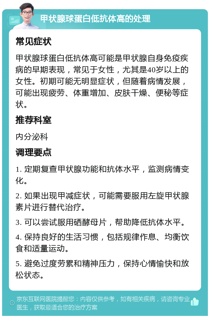 甲状腺球蛋白低抗体高的处理 常见症状 甲状腺球蛋白低抗体高可能是甲状腺自身免疫疾病的早期表现，常见于女性，尤其是40岁以上的女性。初期可能无明显症状，但随着病情发展，可能出现疲劳、体重增加、皮肤干燥、便秘等症状。 推荐科室 内分泌科 调理要点 1. 定期复查甲状腺功能和抗体水平，监测病情变化。 2. 如果出现甲减症状，可能需要服用左旋甲状腺素片进行替代治疗。 3. 可以尝试服用硒酵母片，帮助降低抗体水平。 4. 保持良好的生活习惯，包括规律作息、均衡饮食和适量运动。 5. 避免过度劳累和精神压力，保持心情愉快和放松状态。