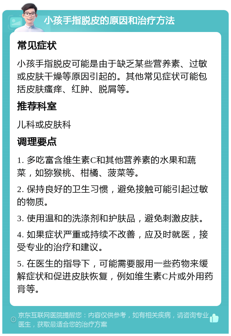 小孩手指脱皮的原因和治疗方法 常见症状 小孩手指脱皮可能是由于缺乏某些营养素、过敏或皮肤干燥等原因引起的。其他常见症状可能包括皮肤瘙痒、红肿、脱屑等。 推荐科室 儿科或皮肤科 调理要点 1. 多吃富含维生素C和其他营养素的水果和蔬菜，如猕猴桃、柑橘、菠菜等。 2. 保持良好的卫生习惯，避免接触可能引起过敏的物质。 3. 使用温和的洗涤剂和护肤品，避免刺激皮肤。 4. 如果症状严重或持续不改善，应及时就医，接受专业的治疗和建议。 5. 在医生的指导下，可能需要服用一些药物来缓解症状和促进皮肤恢复，例如维生素C片或外用药膏等。