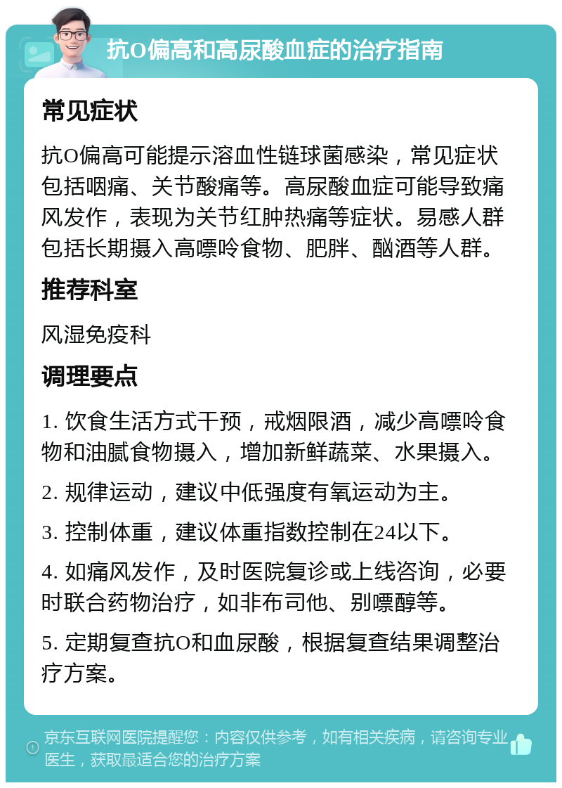 抗O偏高和高尿酸血症的治疗指南 常见症状 抗O偏高可能提示溶血性链球菌感染，常见症状包括咽痛、关节酸痛等。高尿酸血症可能导致痛风发作，表现为关节红肿热痛等症状。易感人群包括长期摄入高嘌呤食物、肥胖、酗酒等人群。 推荐科室 风湿免疫科 调理要点 1. 饮食生活方式干预，戒烟限酒，减少高嘌呤食物和油腻食物摄入，增加新鲜蔬菜、水果摄入。 2. 规律运动，建议中低强度有氧运动为主。 3. 控制体重，建议体重指数控制在24以下。 4. 如痛风发作，及时医院复诊或上线咨询，必要时联合药物治疗，如非布司他、别嘌醇等。 5. 定期复查抗O和血尿酸，根据复查结果调整治疗方案。