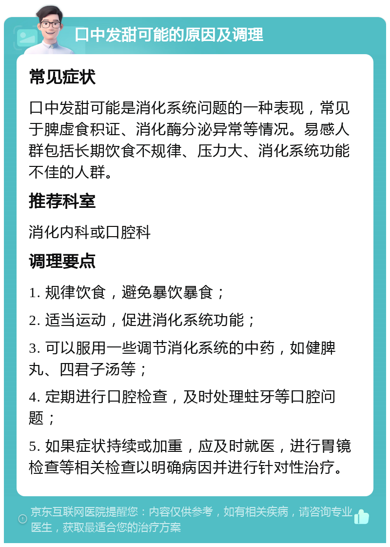 口中发甜可能的原因及调理 常见症状 口中发甜可能是消化系统问题的一种表现，常见于脾虚食积证、消化酶分泌异常等情况。易感人群包括长期饮食不规律、压力大、消化系统功能不佳的人群。 推荐科室 消化内科或口腔科 调理要点 1. 规律饮食，避免暴饮暴食； 2. 适当运动，促进消化系统功能； 3. 可以服用一些调节消化系统的中药，如健脾丸、四君子汤等； 4. 定期进行口腔检查，及时处理蛀牙等口腔问题； 5. 如果症状持续或加重，应及时就医，进行胃镜检查等相关检查以明确病因并进行针对性治疗。