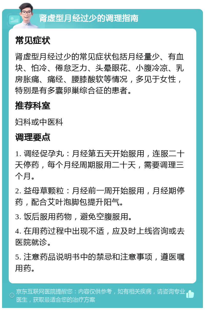 肾虚型月经过少的调理指南 常见症状 肾虚型月经过少的常见症状包括月经量少、有血块、怕冷、倦怠乏力、头晕眼花、小腹冷凉、乳房胀痛、痛经、腰膝酸软等情况，多见于女性，特别是有多囊卵巢综合征的患者。 推荐科室 妇科或中医科 调理要点 1. 调经促孕丸：月经第五天开始服用，连服二十天停药，每个月经周期服用二十天，需要调理三个月。 2. 益母草颗粒：月经前一周开始服用，月经期停药，配合艾叶泡脚包提升阳气。 3. 饭后服用药物，避免空腹服用。 4. 在用药过程中出现不适，应及时上线咨询或去医院就诊。 5. 注意药品说明书中的禁忌和注意事项，遵医嘱用药。