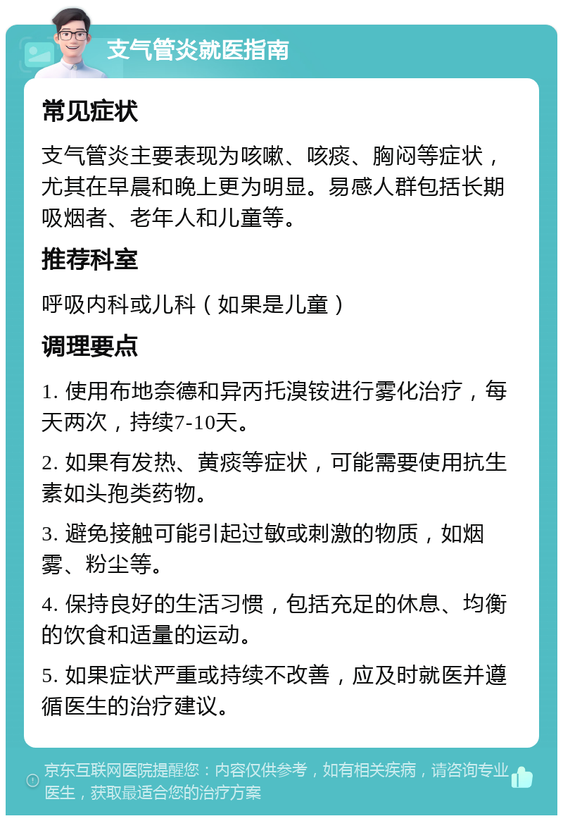 支气管炎就医指南 常见症状 支气管炎主要表现为咳嗽、咳痰、胸闷等症状，尤其在早晨和晚上更为明显。易感人群包括长期吸烟者、老年人和儿童等。 推荐科室 呼吸内科或儿科（如果是儿童） 调理要点 1. 使用布地奈德和异丙托溴铵进行雾化治疗，每天两次，持续7-10天。 2. 如果有发热、黄痰等症状，可能需要使用抗生素如头孢类药物。 3. 避免接触可能引起过敏或刺激的物质，如烟雾、粉尘等。 4. 保持良好的生活习惯，包括充足的休息、均衡的饮食和适量的运动。 5. 如果症状严重或持续不改善，应及时就医并遵循医生的治疗建议。