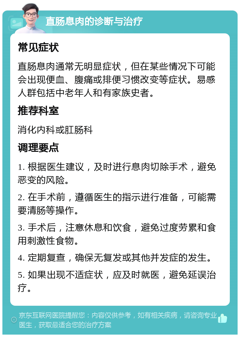 直肠息肉的诊断与治疗 常见症状 直肠息肉通常无明显症状，但在某些情况下可能会出现便血、腹痛或排便习惯改变等症状。易感人群包括中老年人和有家族史者。 推荐科室 消化内科或肛肠科 调理要点 1. 根据医生建议，及时进行息肉切除手术，避免恶变的风险。 2. 在手术前，遵循医生的指示进行准备，可能需要清肠等操作。 3. 手术后，注意休息和饮食，避免过度劳累和食用刺激性食物。 4. 定期复查，确保无复发或其他并发症的发生。 5. 如果出现不适症状，应及时就医，避免延误治疗。