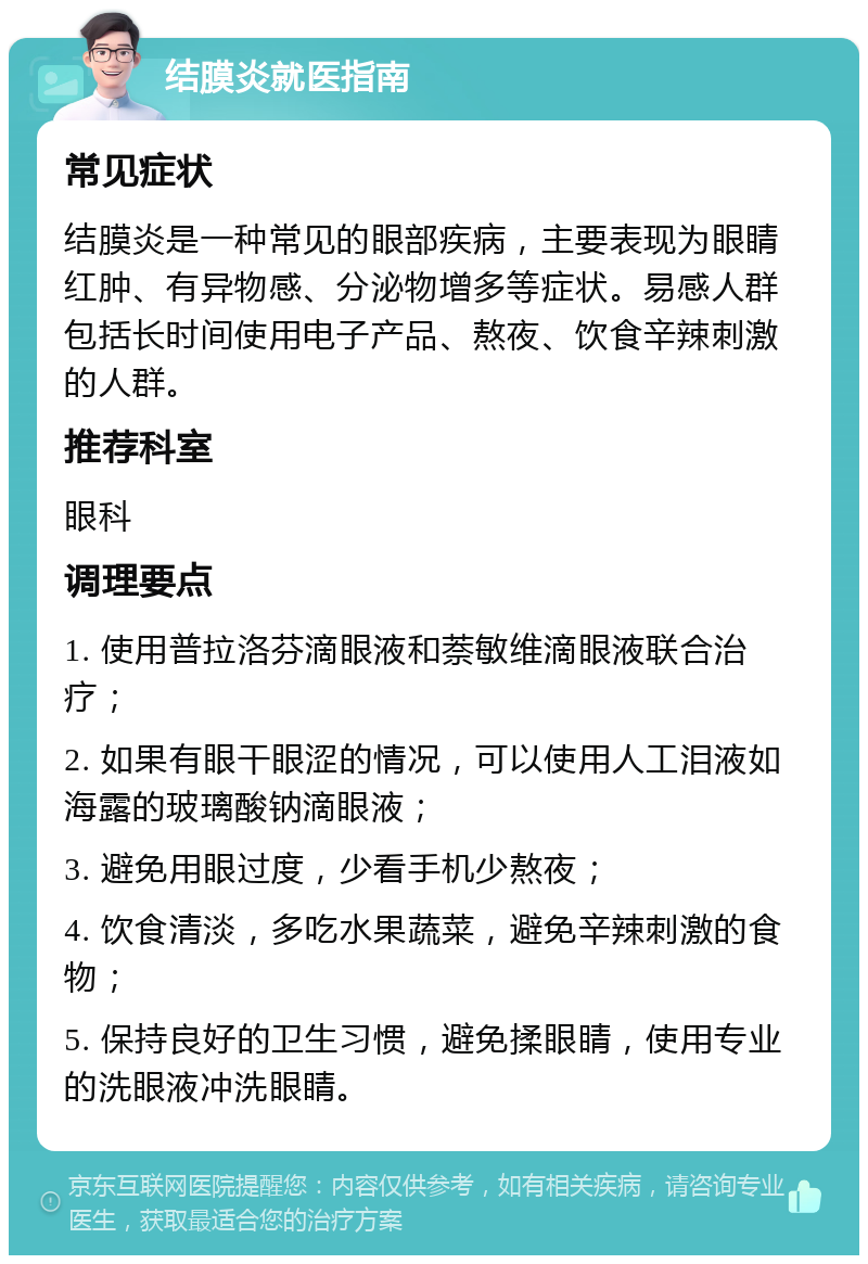 结膜炎就医指南 常见症状 结膜炎是一种常见的眼部疾病，主要表现为眼睛红肿、有异物感、分泌物增多等症状。易感人群包括长时间使用电子产品、熬夜、饮食辛辣刺激的人群。 推荐科室 眼科 调理要点 1. 使用普拉洛芬滴眼液和萘敏维滴眼液联合治疗； 2. 如果有眼干眼涩的情况，可以使用人工泪液如海露的玻璃酸钠滴眼液； 3. 避免用眼过度，少看手机少熬夜； 4. 饮食清淡，多吃水果蔬菜，避免辛辣刺激的食物； 5. 保持良好的卫生习惯，避免揉眼睛，使用专业的洗眼液冲洗眼睛。