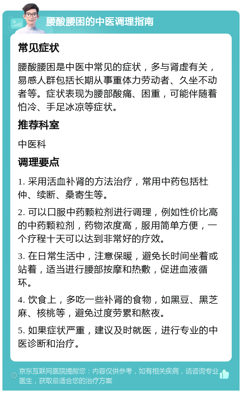 腰酸腰困的中医调理指南 常见症状 腰酸腰困是中医中常见的症状，多与肾虚有关，易感人群包括长期从事重体力劳动者、久坐不动者等。症状表现为腰部酸痛、困重，可能伴随着怕冷、手足冰凉等症状。 推荐科室 中医科 调理要点 1. 采用活血补肾的方法治疗，常用中药包括杜仲、续断、桑寄生等。 2. 可以口服中药颗粒剂进行调理，例如性价比高的中药颗粒剂，药物浓度高，服用简单方便，一个疗程十天可以达到非常好的疗效。 3. 在日常生活中，注意保暖，避免长时间坐着或站着，适当进行腰部按摩和热敷，促进血液循环。 4. 饮食上，多吃一些补肾的食物，如黑豆、黑芝麻、核桃等，避免过度劳累和熬夜。 5. 如果症状严重，建议及时就医，进行专业的中医诊断和治疗。