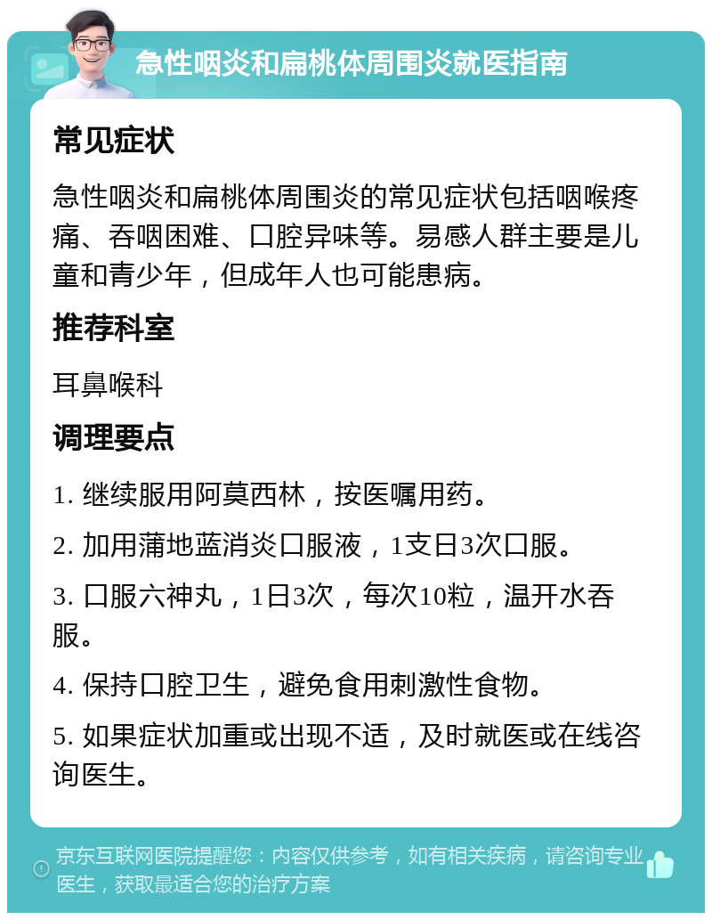 急性咽炎和扁桃体周围炎就医指南 常见症状 急性咽炎和扁桃体周围炎的常见症状包括咽喉疼痛、吞咽困难、口腔异味等。易感人群主要是儿童和青少年，但成年人也可能患病。 推荐科室 耳鼻喉科 调理要点 1. 继续服用阿莫西林，按医嘱用药。 2. 加用蒲地蓝消炎口服液，1支日3次口服。 3. 口服六神丸，1日3次，每次10粒，温开水吞服。 4. 保持口腔卫生，避免食用刺激性食物。 5. 如果症状加重或出现不适，及时就医或在线咨询医生。