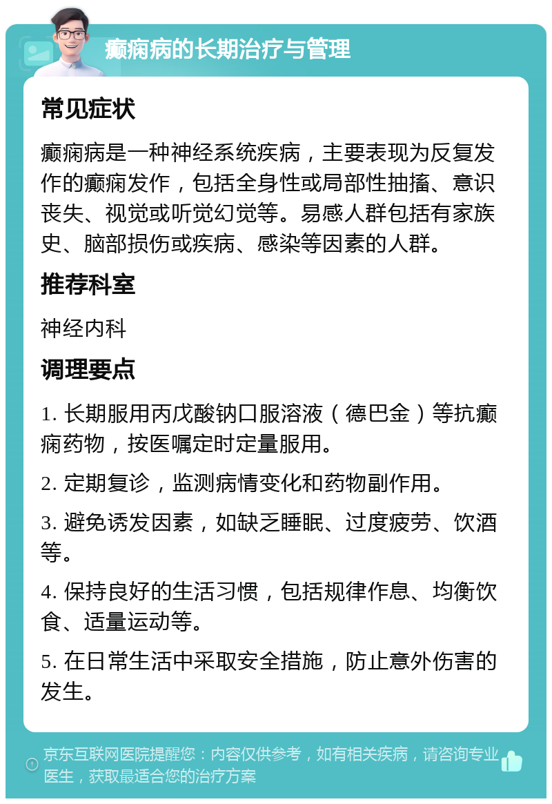 癫痫病的长期治疗与管理 常见症状 癫痫病是一种神经系统疾病，主要表现为反复发作的癫痫发作，包括全身性或局部性抽搐、意识丧失、视觉或听觉幻觉等。易感人群包括有家族史、脑部损伤或疾病、感染等因素的人群。 推荐科室 神经内科 调理要点 1. 长期服用丙戊酸钠口服溶液（德巴金）等抗癫痫药物，按医嘱定时定量服用。 2. 定期复诊，监测病情变化和药物副作用。 3. 避免诱发因素，如缺乏睡眠、过度疲劳、饮酒等。 4. 保持良好的生活习惯，包括规律作息、均衡饮食、适量运动等。 5. 在日常生活中采取安全措施，防止意外伤害的发生。