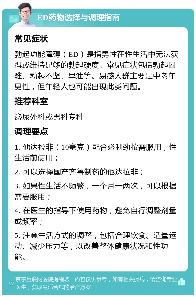 ED药物选择与调理指南 常见症状 勃起功能障碍（ED）是指男性在性生活中无法获得或维持足够的勃起硬度。常见症状包括勃起困难、勃起不坚、早泄等。易感人群主要是中老年男性，但年轻人也可能出现此类问题。 推荐科室 泌尿外科或男科专科 调理要点 1. 他达拉非（10毫克）配合必利劲按需服用，性生活前使用； 2. 可以选择国产齐鲁制药的他达拉非； 3. 如果性生活不频繁，一个月一两次，可以根据需要服用； 4. 在医生的指导下使用药物，避免自行调整剂量或频率； 5. 注意生活方式的调整，包括合理饮食、适量运动、减少压力等，以改善整体健康状况和性功能。