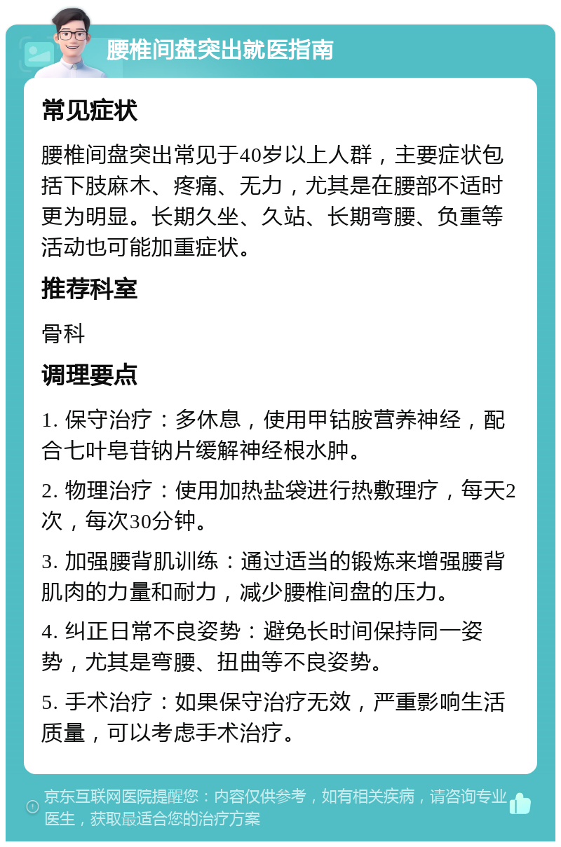 腰椎间盘突出就医指南 常见症状 腰椎间盘突出常见于40岁以上人群，主要症状包括下肢麻木、疼痛、无力，尤其是在腰部不适时更为明显。长期久坐、久站、长期弯腰、负重等活动也可能加重症状。 推荐科室 骨科 调理要点 1. 保守治疗：多休息，使用甲钴胺营养神经，配合七叶皂苷钠片缓解神经根水肿。 2. 物理治疗：使用加热盐袋进行热敷理疗，每天2次，每次30分钟。 3. 加强腰背肌训练：通过适当的锻炼来增强腰背肌肉的力量和耐力，减少腰椎间盘的压力。 4. 纠正日常不良姿势：避免长时间保持同一姿势，尤其是弯腰、扭曲等不良姿势。 5. 手术治疗：如果保守治疗无效，严重影响生活质量，可以考虑手术治疗。