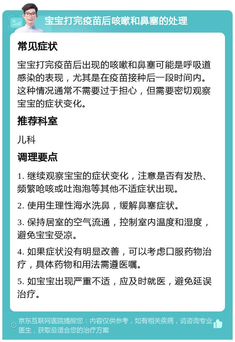 宝宝打完疫苗后咳嗽和鼻塞的处理 常见症状 宝宝打完疫苗后出现的咳嗽和鼻塞可能是呼吸道感染的表现，尤其是在疫苗接种后一段时间内。这种情况通常不需要过于担心，但需要密切观察宝宝的症状变化。 推荐科室 儿科 调理要点 1. 继续观察宝宝的症状变化，注意是否有发热、频繁呛咳或吐泡泡等其他不适症状出现。 2. 使用生理性海水洗鼻，缓解鼻塞症状。 3. 保持居室的空气流通，控制室内温度和湿度，避免宝宝受凉。 4. 如果症状没有明显改善，可以考虑口服药物治疗，具体药物和用法需遵医嘱。 5. 如宝宝出现严重不适，应及时就医，避免延误治疗。