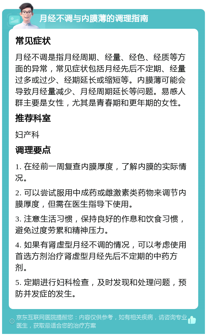 月经不调与内膜薄的调理指南 常见症状 月经不调是指月经周期、经量、经色、经质等方面的异常，常见症状包括月经先后不定期、经量过多或过少、经期延长或缩短等。内膜薄可能会导致月经量减少、月经周期延长等问题。易感人群主要是女性，尤其是青春期和更年期的女性。 推荐科室 妇产科 调理要点 1. 在经前一周复查内膜厚度，了解内膜的实际情况。 2. 可以尝试服用中成药或雌激素类药物来调节内膜厚度，但需在医生指导下使用。 3. 注意生活习惯，保持良好的作息和饮食习惯，避免过度劳累和精神压力。 4. 如果有肾虚型月经不调的情况，可以考虑使用首选方剂治疗肾虚型月经先后不定期的中药方剂。 5. 定期进行妇科检查，及时发现和处理问题，预防并发症的发生。