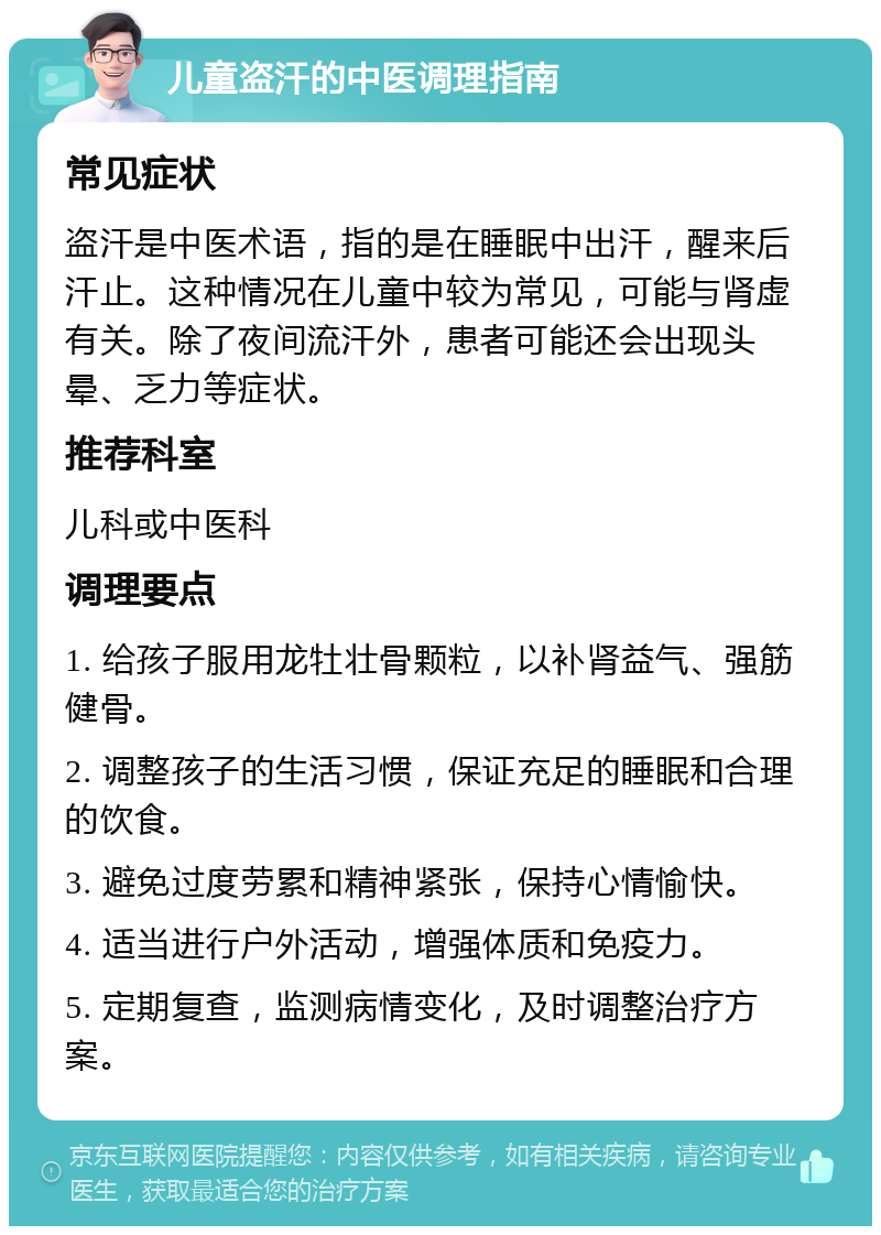 儿童盗汗的中医调理指南 常见症状 盗汗是中医术语，指的是在睡眠中出汗，醒来后汗止。这种情况在儿童中较为常见，可能与肾虚有关。除了夜间流汗外，患者可能还会出现头晕、乏力等症状。 推荐科室 儿科或中医科 调理要点 1. 给孩子服用龙牡壮骨颗粒，以补肾益气、强筋健骨。 2. 调整孩子的生活习惯，保证充足的睡眠和合理的饮食。 3. 避免过度劳累和精神紧张，保持心情愉快。 4. 适当进行户外活动，增强体质和免疫力。 5. 定期复查，监测病情变化，及时调整治疗方案。