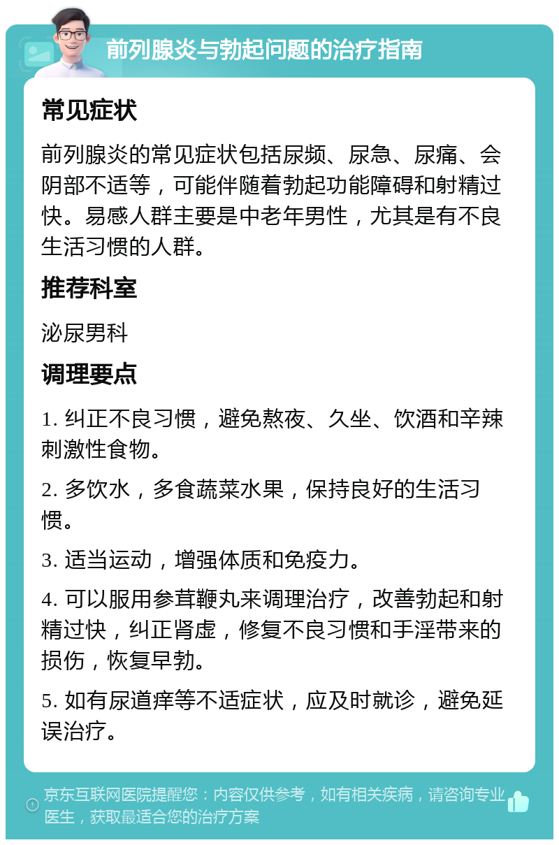 前列腺炎与勃起问题的治疗指南 常见症状 前列腺炎的常见症状包括尿频、尿急、尿痛、会阴部不适等，可能伴随着勃起功能障碍和射精过快。易感人群主要是中老年男性，尤其是有不良生活习惯的人群。 推荐科室 泌尿男科 调理要点 1. 纠正不良习惯，避免熬夜、久坐、饮酒和辛辣刺激性食物。 2. 多饮水，多食蔬菜水果，保持良好的生活习惯。 3. 适当运动，增强体质和免疫力。 4. 可以服用参茸鞭丸来调理治疗，改善勃起和射精过快，纠正肾虚，修复不良习惯和手淫带来的损伤，恢复早勃。 5. 如有尿道痒等不适症状，应及时就诊，避免延误治疗。