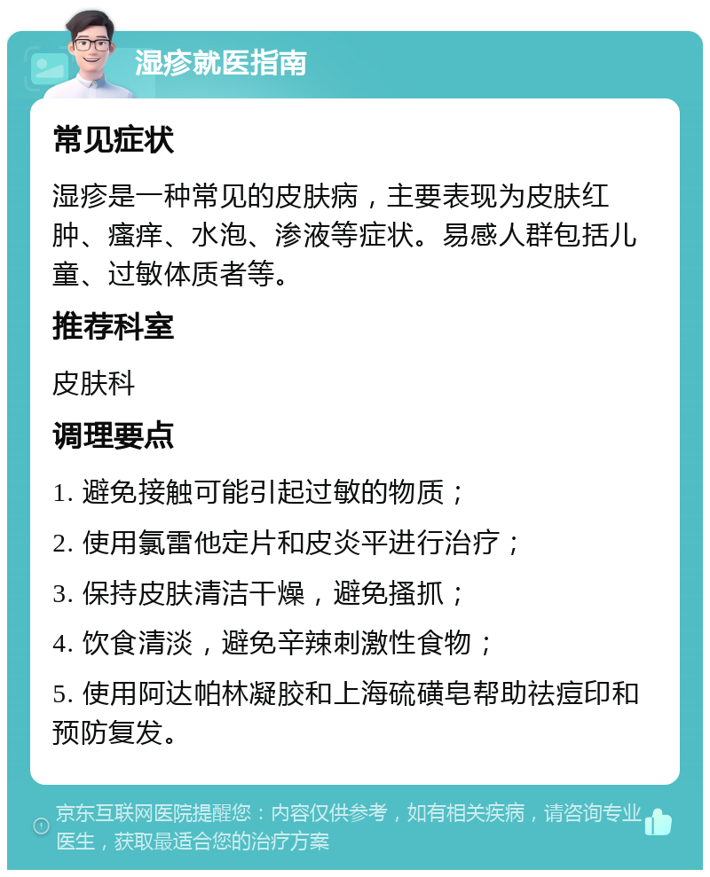 湿疹就医指南 常见症状 湿疹是一种常见的皮肤病，主要表现为皮肤红肿、瘙痒、水泡、渗液等症状。易感人群包括儿童、过敏体质者等。 推荐科室 皮肤科 调理要点 1. 避免接触可能引起过敏的物质； 2. 使用氯雷他定片和皮炎平进行治疗； 3. 保持皮肤清洁干燥，避免搔抓； 4. 饮食清淡，避免辛辣刺激性食物； 5. 使用阿达帕林凝胶和上海硫磺皂帮助祛痘印和预防复发。