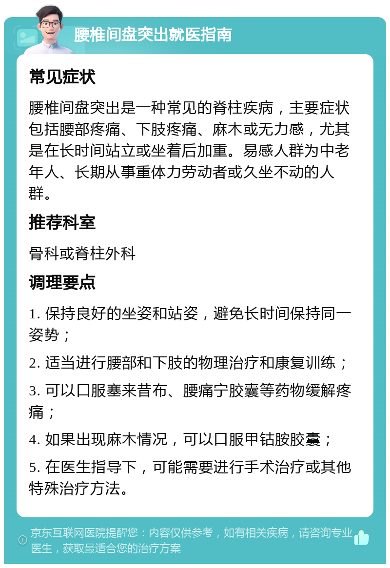 腰椎间盘突出就医指南 常见症状 腰椎间盘突出是一种常见的脊柱疾病，主要症状包括腰部疼痛、下肢疼痛、麻木或无力感，尤其是在长时间站立或坐着后加重。易感人群为中老年人、长期从事重体力劳动者或久坐不动的人群。 推荐科室 骨科或脊柱外科 调理要点 1. 保持良好的坐姿和站姿，避免长时间保持同一姿势； 2. 适当进行腰部和下肢的物理治疗和康复训练； 3. 可以口服塞来昔布、腰痛宁胶囊等药物缓解疼痛； 4. 如果出现麻木情况，可以口服甲钴胺胶囊； 5. 在医生指导下，可能需要进行手术治疗或其他特殊治疗方法。