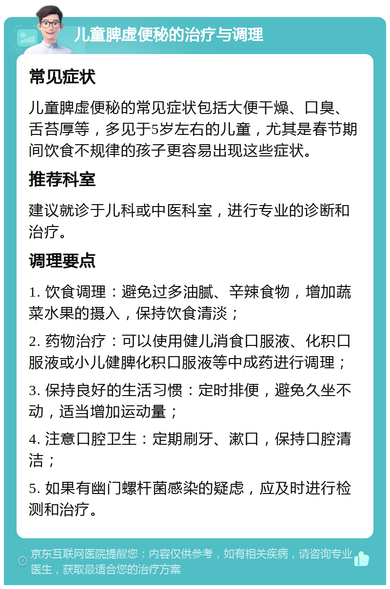 儿童脾虚便秘的治疗与调理 常见症状 儿童脾虚便秘的常见症状包括大便干燥、口臭、舌苔厚等，多见于5岁左右的儿童，尤其是春节期间饮食不规律的孩子更容易出现这些症状。 推荐科室 建议就诊于儿科或中医科室，进行专业的诊断和治疗。 调理要点 1. 饮食调理：避免过多油腻、辛辣食物，增加蔬菜水果的摄入，保持饮食清淡； 2. 药物治疗：可以使用健儿消食口服液、化积口服液或小儿健脾化积口服液等中成药进行调理； 3. 保持良好的生活习惯：定时排便，避免久坐不动，适当增加运动量； 4. 注意口腔卫生：定期刷牙、漱口，保持口腔清洁； 5. 如果有幽门螺杆菌感染的疑虑，应及时进行检测和治疗。