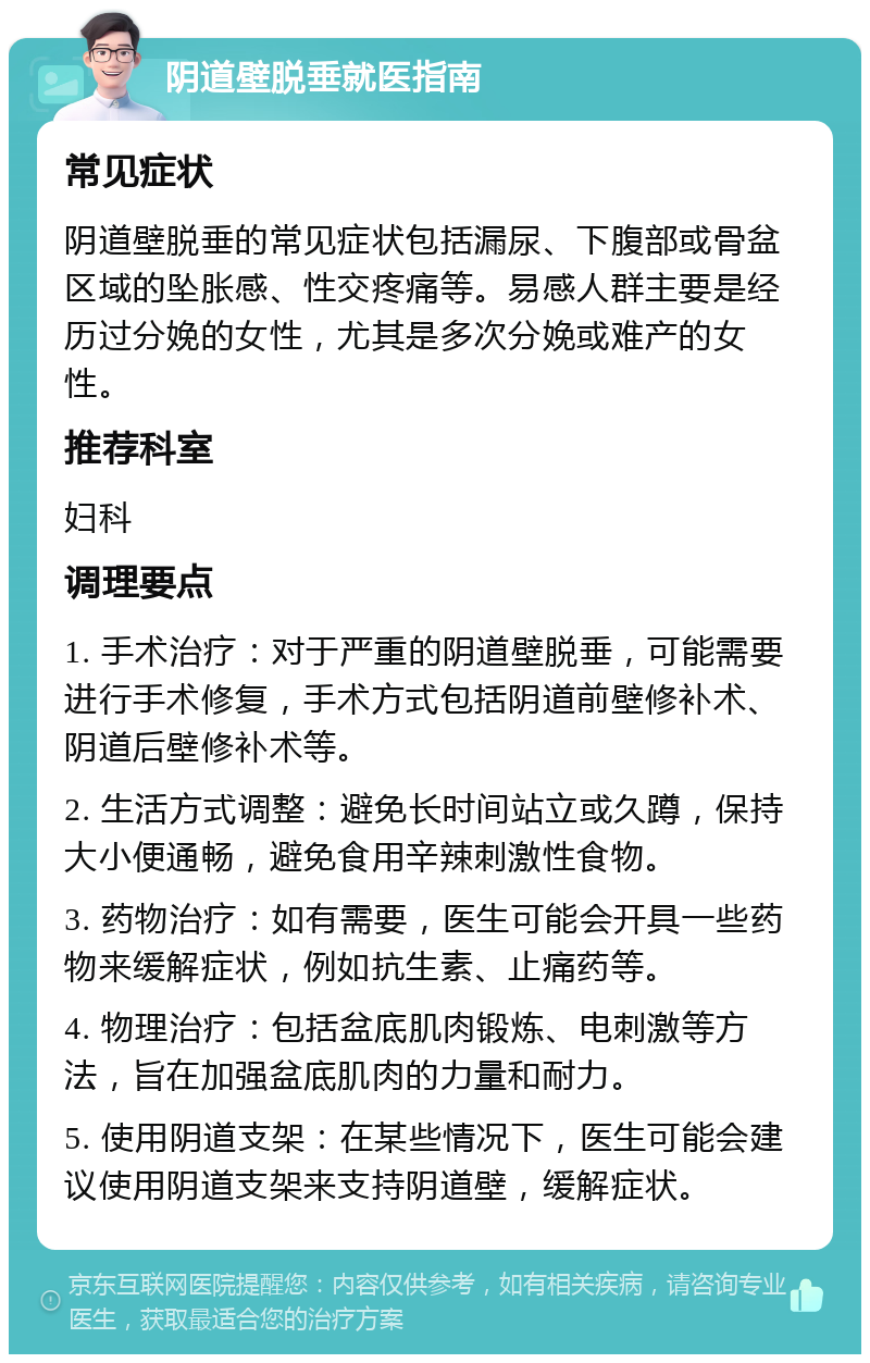 阴道壁脱垂就医指南 常见症状 阴道壁脱垂的常见症状包括漏尿、下腹部或骨盆区域的坠胀感、性交疼痛等。易感人群主要是经历过分娩的女性，尤其是多次分娩或难产的女性。 推荐科室 妇科 调理要点 1. 手术治疗：对于严重的阴道壁脱垂，可能需要进行手术修复，手术方式包括阴道前壁修补术、阴道后壁修补术等。 2. 生活方式调整：避免长时间站立或久蹲，保持大小便通畅，避免食用辛辣刺激性食物。 3. 药物治疗：如有需要，医生可能会开具一些药物来缓解症状，例如抗生素、止痛药等。 4. 物理治疗：包括盆底肌肉锻炼、电刺激等方法，旨在加强盆底肌肉的力量和耐力。 5. 使用阴道支架：在某些情况下，医生可能会建议使用阴道支架来支持阴道壁，缓解症状。