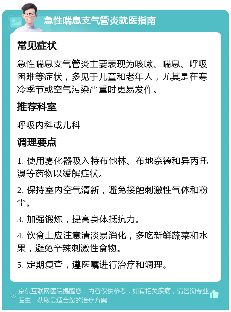 急性喘息支气管炎就医指南 常见症状 急性喘息支气管炎主要表现为咳嗽、喘息、呼吸困难等症状，多见于儿童和老年人，尤其是在寒冷季节或空气污染严重时更易发作。 推荐科室 呼吸内科或儿科 调理要点 1. 使用雾化器吸入特布他林、布地奈德和异丙托溴等药物以缓解症状。 2. 保持室内空气清新，避免接触刺激性气体和粉尘。 3. 加强锻炼，提高身体抵抗力。 4. 饮食上应注意清淡易消化，多吃新鲜蔬菜和水果，避免辛辣刺激性食物。 5. 定期复查，遵医嘱进行治疗和调理。