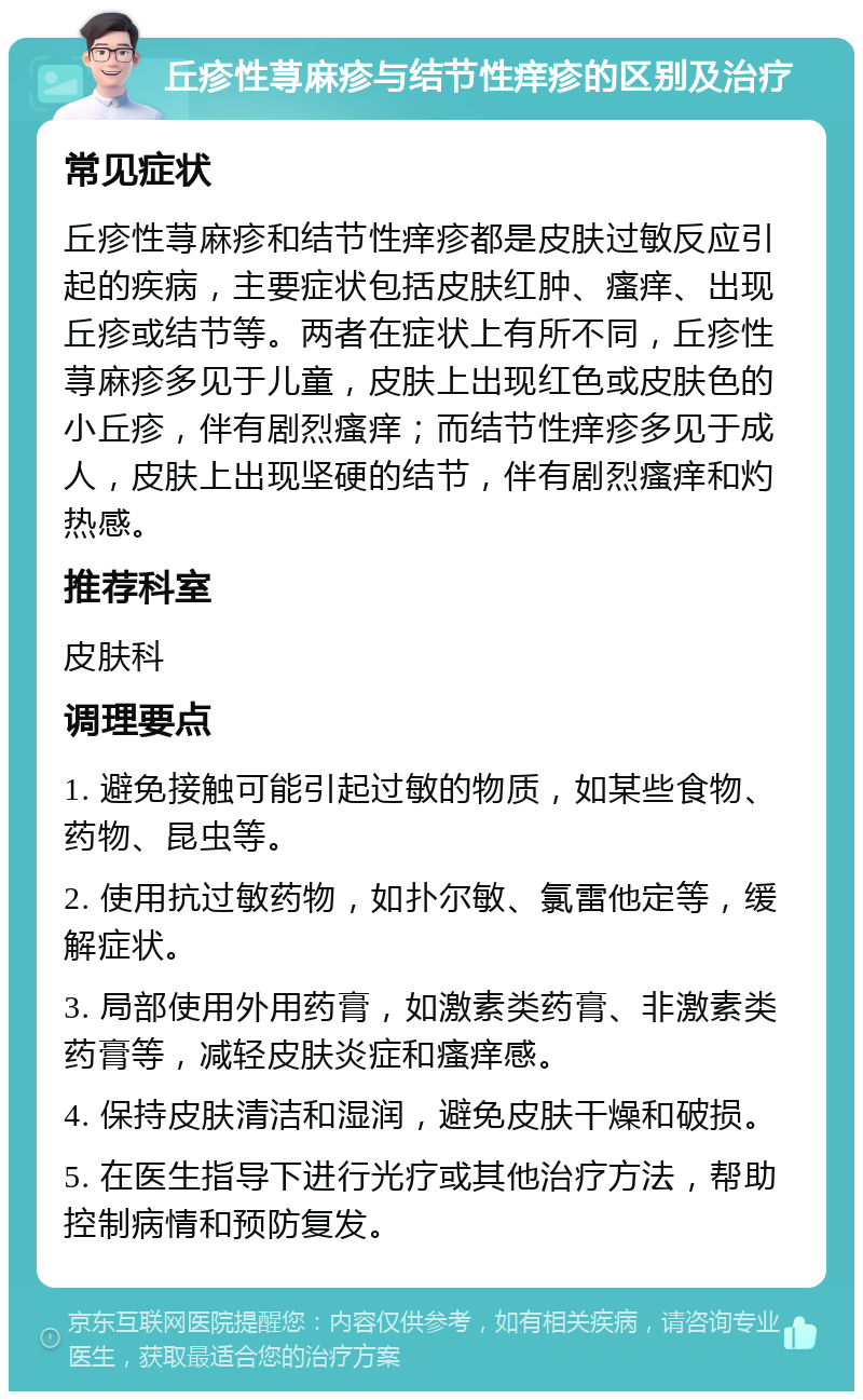 丘疹性荨麻疹与结节性痒疹的区别及治疗 常见症状 丘疹性荨麻疹和结节性痒疹都是皮肤过敏反应引起的疾病，主要症状包括皮肤红肿、瘙痒、出现丘疹或结节等。两者在症状上有所不同，丘疹性荨麻疹多见于儿童，皮肤上出现红色或皮肤色的小丘疹，伴有剧烈瘙痒；而结节性痒疹多见于成人，皮肤上出现坚硬的结节，伴有剧烈瘙痒和灼热感。 推荐科室 皮肤科 调理要点 1. 避免接触可能引起过敏的物质，如某些食物、药物、昆虫等。 2. 使用抗过敏药物，如扑尔敏、氯雷他定等，缓解症状。 3. 局部使用外用药膏，如激素类药膏、非激素类药膏等，减轻皮肤炎症和瘙痒感。 4. 保持皮肤清洁和湿润，避免皮肤干燥和破损。 5. 在医生指导下进行光疗或其他治疗方法，帮助控制病情和预防复发。