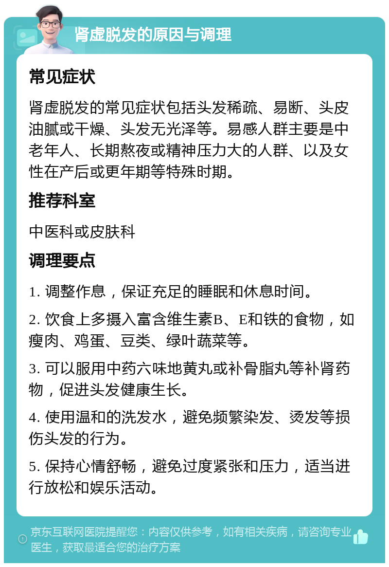 肾虚脱发的原因与调理 常见症状 肾虚脱发的常见症状包括头发稀疏、易断、头皮油腻或干燥、头发无光泽等。易感人群主要是中老年人、长期熬夜或精神压力大的人群、以及女性在产后或更年期等特殊时期。 推荐科室 中医科或皮肤科 调理要点 1. 调整作息，保证充足的睡眠和休息时间。 2. 饮食上多摄入富含维生素B、E和铁的食物，如瘦肉、鸡蛋、豆类、绿叶蔬菜等。 3. 可以服用中药六味地黄丸或补骨脂丸等补肾药物，促进头发健康生长。 4. 使用温和的洗发水，避免频繁染发、烫发等损伤头发的行为。 5. 保持心情舒畅，避免过度紧张和压力，适当进行放松和娱乐活动。