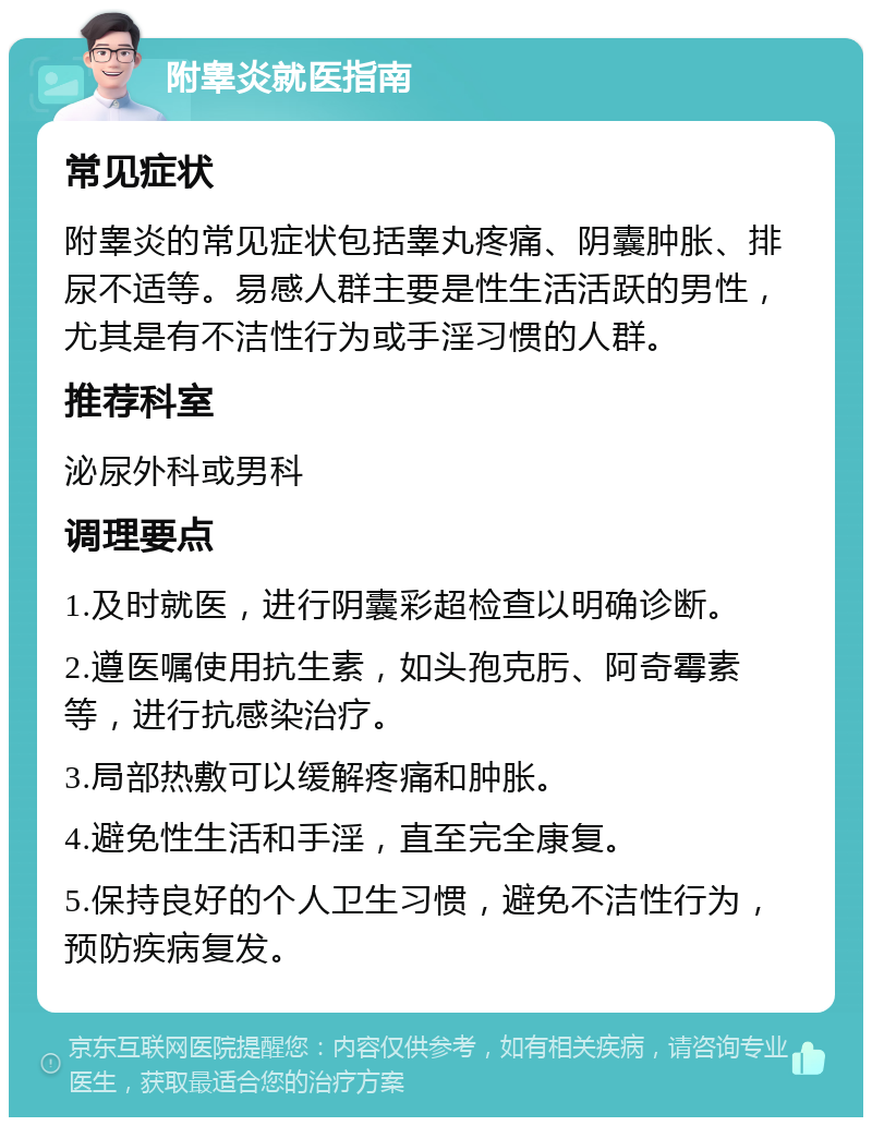 附睾炎就医指南 常见症状 附睾炎的常见症状包括睾丸疼痛、阴囊肿胀、排尿不适等。易感人群主要是性生活活跃的男性，尤其是有不洁性行为或手淫习惯的人群。 推荐科室 泌尿外科或男科 调理要点 1.及时就医，进行阴囊彩超检查以明确诊断。 2.遵医嘱使用抗生素，如头孢克肟、阿奇霉素等，进行抗感染治疗。 3.局部热敷可以缓解疼痛和肿胀。 4.避免性生活和手淫，直至完全康复。 5.保持良好的个人卫生习惯，避免不洁性行为，预防疾病复发。