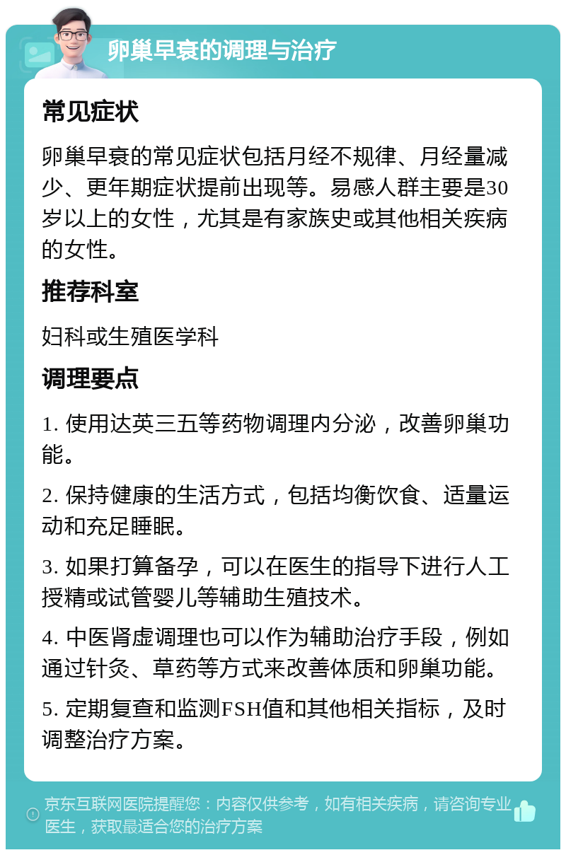 卵巢早衰的调理与治疗 常见症状 卵巢早衰的常见症状包括月经不规律、月经量减少、更年期症状提前出现等。易感人群主要是30岁以上的女性，尤其是有家族史或其他相关疾病的女性。 推荐科室 妇科或生殖医学科 调理要点 1. 使用达英三五等药物调理内分泌，改善卵巢功能。 2. 保持健康的生活方式，包括均衡饮食、适量运动和充足睡眠。 3. 如果打算备孕，可以在医生的指导下进行人工授精或试管婴儿等辅助生殖技术。 4. 中医肾虚调理也可以作为辅助治疗手段，例如通过针灸、草药等方式来改善体质和卵巢功能。 5. 定期复查和监测FSH值和其他相关指标，及时调整治疗方案。