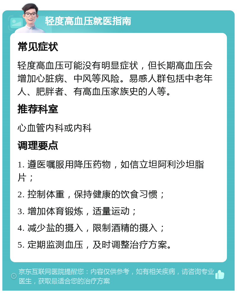 轻度高血压就医指南 常见症状 轻度高血压可能没有明显症状，但长期高血压会增加心脏病、中风等风险。易感人群包括中老年人、肥胖者、有高血压家族史的人等。 推荐科室 心血管内科或内科 调理要点 1. 遵医嘱服用降压药物，如信立坦阿利沙坦脂片； 2. 控制体重，保持健康的饮食习惯； 3. 增加体育锻炼，适量运动； 4. 减少盐的摄入，限制酒精的摄入； 5. 定期监测血压，及时调整治疗方案。