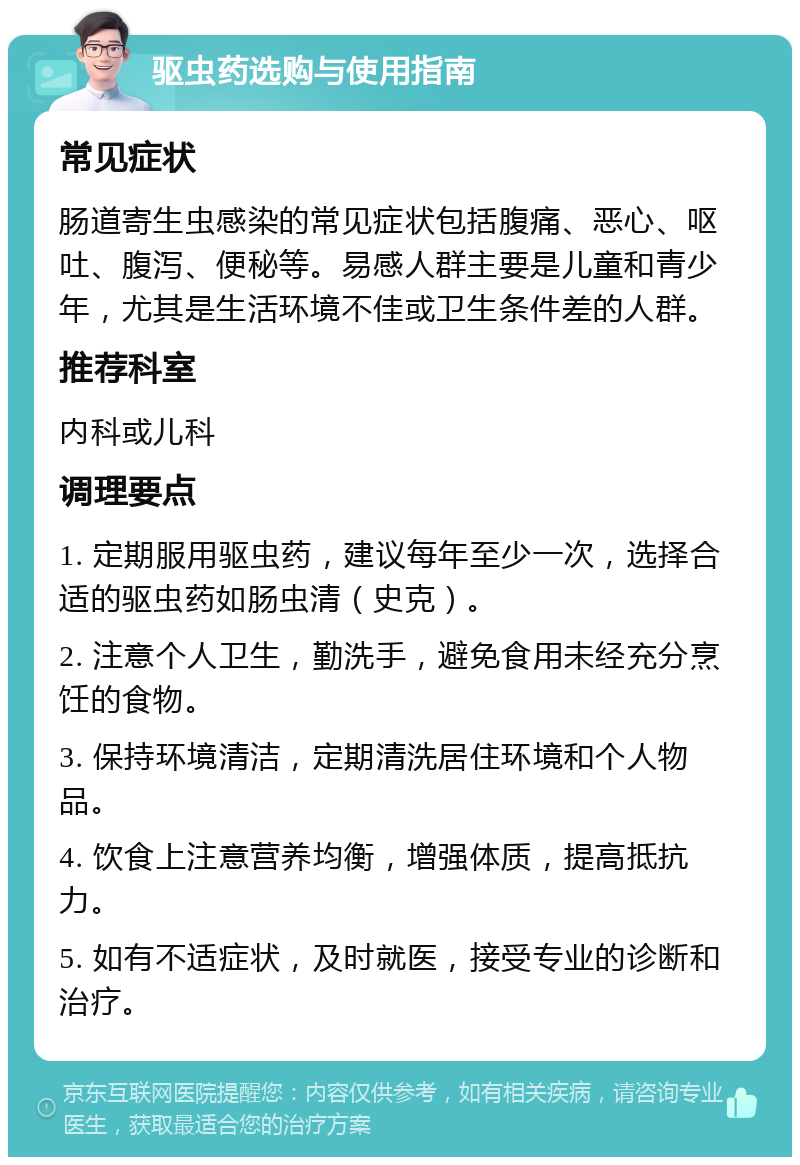 驱虫药选购与使用指南 常见症状 肠道寄生虫感染的常见症状包括腹痛、恶心、呕吐、腹泻、便秘等。易感人群主要是儿童和青少年，尤其是生活环境不佳或卫生条件差的人群。 推荐科室 内科或儿科 调理要点 1. 定期服用驱虫药，建议每年至少一次，选择合适的驱虫药如肠虫清（史克）。 2. 注意个人卫生，勤洗手，避免食用未经充分烹饪的食物。 3. 保持环境清洁，定期清洗居住环境和个人物品。 4. 饮食上注意营养均衡，增强体质，提高抵抗力。 5. 如有不适症状，及时就医，接受专业的诊断和治疗。