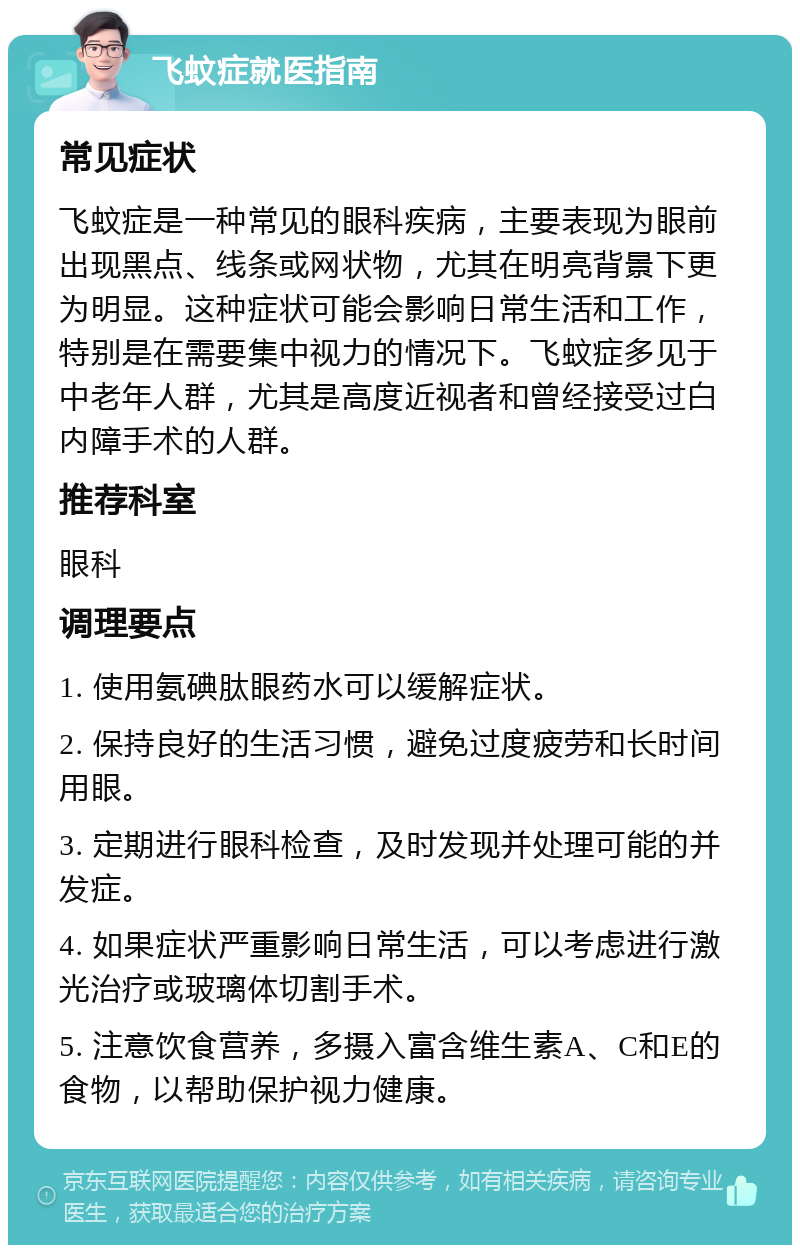 飞蚊症就医指南 常见症状 飞蚊症是一种常见的眼科疾病，主要表现为眼前出现黑点、线条或网状物，尤其在明亮背景下更为明显。这种症状可能会影响日常生活和工作，特别是在需要集中视力的情况下。飞蚊症多见于中老年人群，尤其是高度近视者和曾经接受过白内障手术的人群。 推荐科室 眼科 调理要点 1. 使用氨碘肽眼药水可以缓解症状。 2. 保持良好的生活习惯，避免过度疲劳和长时间用眼。 3. 定期进行眼科检查，及时发现并处理可能的并发症。 4. 如果症状严重影响日常生活，可以考虑进行激光治疗或玻璃体切割手术。 5. 注意饮食营养，多摄入富含维生素A、C和E的食物，以帮助保护视力健康。