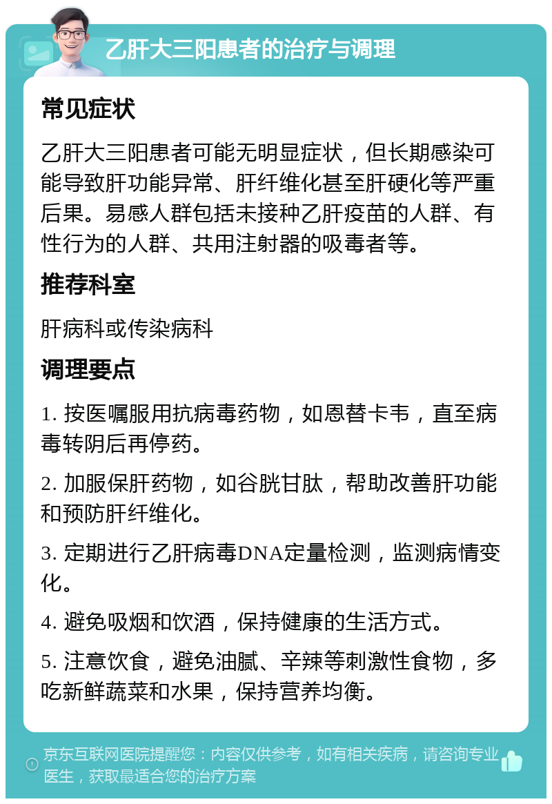 乙肝大三阳患者的治疗与调理 常见症状 乙肝大三阳患者可能无明显症状，但长期感染可能导致肝功能异常、肝纤维化甚至肝硬化等严重后果。易感人群包括未接种乙肝疫苗的人群、有性行为的人群、共用注射器的吸毒者等。 推荐科室 肝病科或传染病科 调理要点 1. 按医嘱服用抗病毒药物，如恩替卡韦，直至病毒转阴后再停药。 2. 加服保肝药物，如谷胱甘肽，帮助改善肝功能和预防肝纤维化。 3. 定期进行乙肝病毒DNA定量检测，监测病情变化。 4. 避免吸烟和饮酒，保持健康的生活方式。 5. 注意饮食，避免油腻、辛辣等刺激性食物，多吃新鲜蔬菜和水果，保持营养均衡。