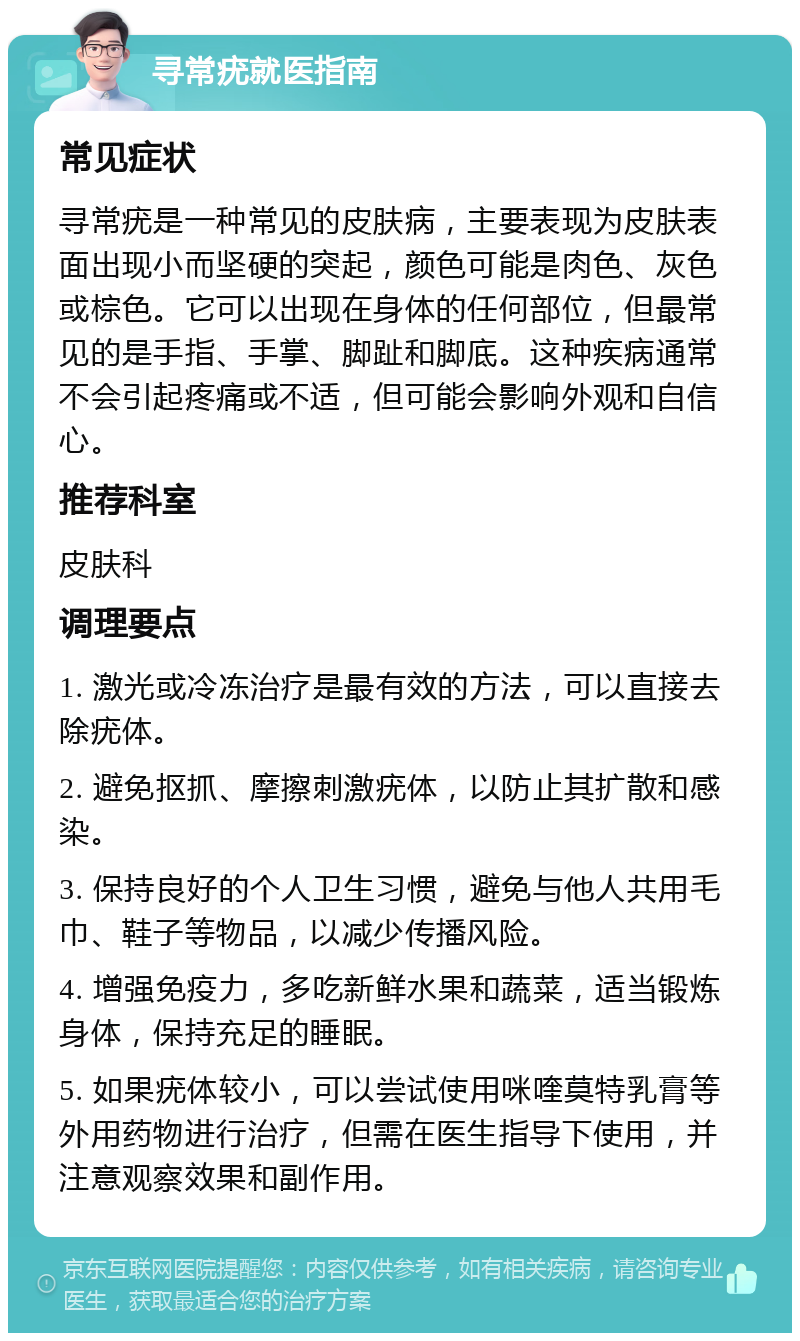 寻常疣就医指南 常见症状 寻常疣是一种常见的皮肤病，主要表现为皮肤表面出现小而坚硬的突起，颜色可能是肉色、灰色或棕色。它可以出现在身体的任何部位，但最常见的是手指、手掌、脚趾和脚底。这种疾病通常不会引起疼痛或不适，但可能会影响外观和自信心。 推荐科室 皮肤科 调理要点 1. 激光或冷冻治疗是最有效的方法，可以直接去除疣体。 2. 避免抠抓、摩擦刺激疣体，以防止其扩散和感染。 3. 保持良好的个人卫生习惯，避免与他人共用毛巾、鞋子等物品，以减少传播风险。 4. 增强免疫力，多吃新鲜水果和蔬菜，适当锻炼身体，保持充足的睡眠。 5. 如果疣体较小，可以尝试使用咪喹莫特乳膏等外用药物进行治疗，但需在医生指导下使用，并注意观察效果和副作用。