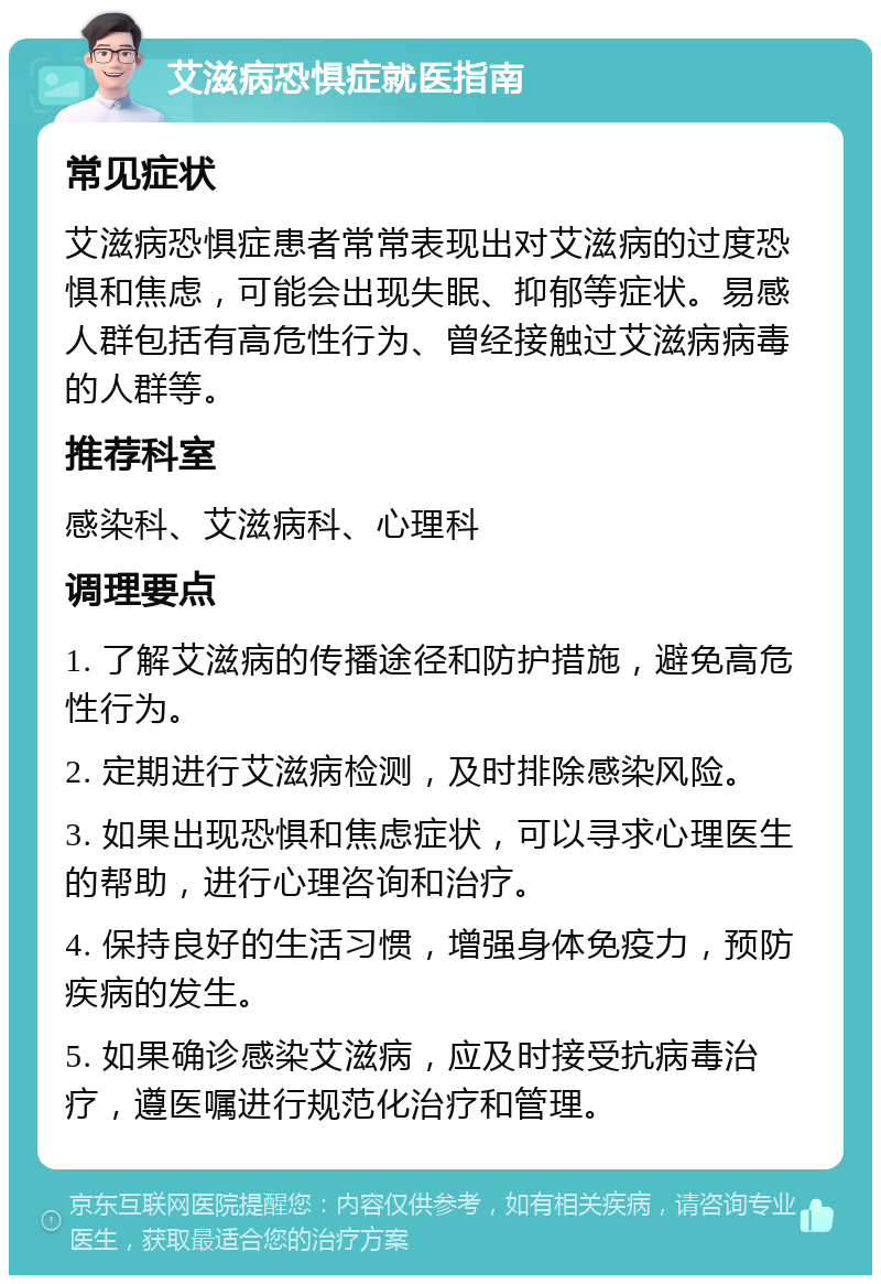 艾滋病恐惧症就医指南 常见症状 艾滋病恐惧症患者常常表现出对艾滋病的过度恐惧和焦虑，可能会出现失眠、抑郁等症状。易感人群包括有高危性行为、曾经接触过艾滋病病毒的人群等。 推荐科室 感染科、艾滋病科、心理科 调理要点 1. 了解艾滋病的传播途径和防护措施，避免高危性行为。 2. 定期进行艾滋病检测，及时排除感染风险。 3. 如果出现恐惧和焦虑症状，可以寻求心理医生的帮助，进行心理咨询和治疗。 4. 保持良好的生活习惯，增强身体免疫力，预防疾病的发生。 5. 如果确诊感染艾滋病，应及时接受抗病毒治疗，遵医嘱进行规范化治疗和管理。