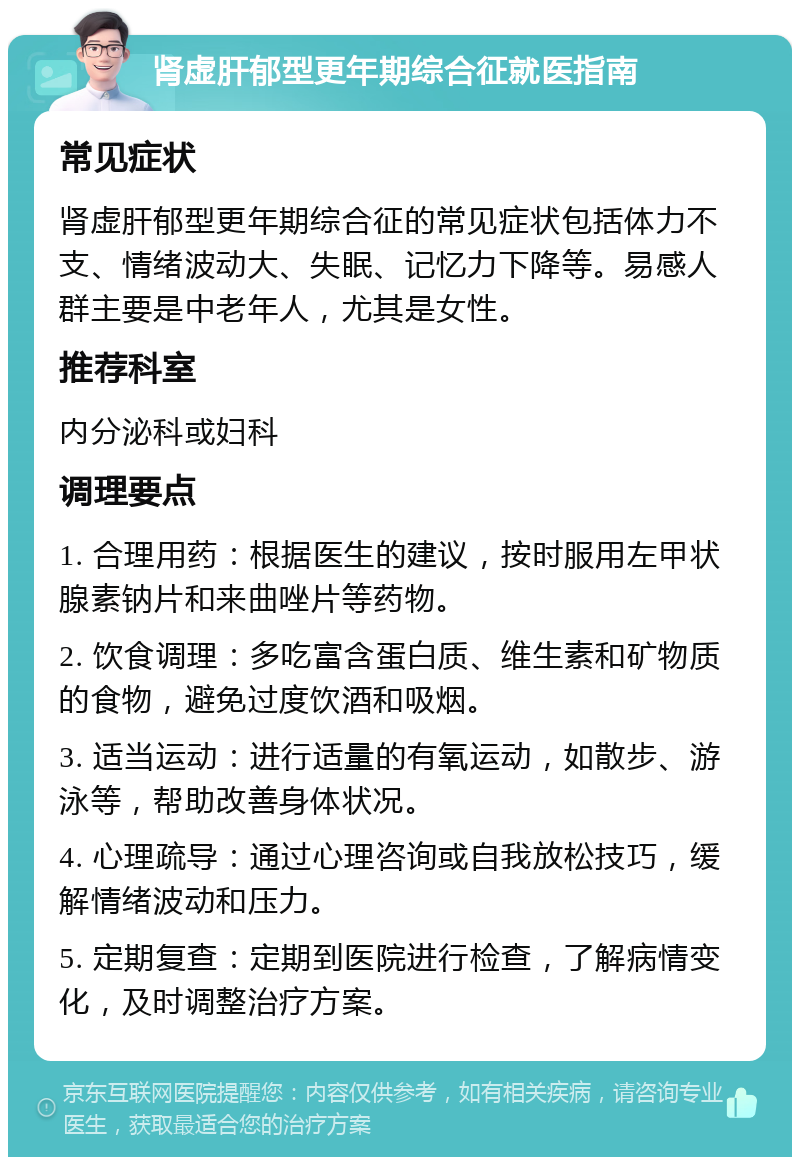 肾虚肝郁型更年期综合征就医指南 常见症状 肾虚肝郁型更年期综合征的常见症状包括体力不支、情绪波动大、失眠、记忆力下降等。易感人群主要是中老年人，尤其是女性。 推荐科室 内分泌科或妇科 调理要点 1. 合理用药：根据医生的建议，按时服用左甲状腺素钠片和来曲唑片等药物。 2. 饮食调理：多吃富含蛋白质、维生素和矿物质的食物，避免过度饮酒和吸烟。 3. 适当运动：进行适量的有氧运动，如散步、游泳等，帮助改善身体状况。 4. 心理疏导：通过心理咨询或自我放松技巧，缓解情绪波动和压力。 5. 定期复查：定期到医院进行检查，了解病情变化，及时调整治疗方案。