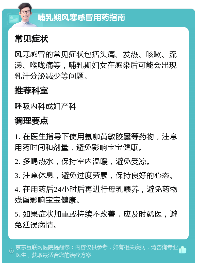 哺乳期风寒感冒用药指南 常见症状 风寒感冒的常见症状包括头痛、发热、咳嗽、流涕、喉咙痛等，哺乳期妇女在感染后可能会出现乳汁分泌减少等问题。 推荐科室 呼吸内科或妇产科 调理要点 1. 在医生指导下使用氨咖黄敏胶囊等药物，注意用药时间和剂量，避免影响宝宝健康。 2. 多喝热水，保持室内温暖，避免受凉。 3. 注意休息，避免过度劳累，保持良好的心态。 4. 在用药后24小时后再进行母乳喂养，避免药物残留影响宝宝健康。 5. 如果症状加重或持续不改善，应及时就医，避免延误病情。