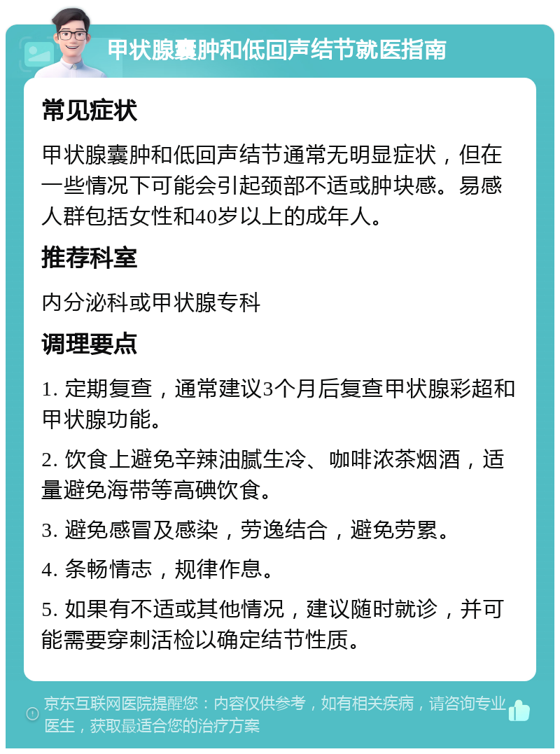 甲状腺囊肿和低回声结节就医指南 常见症状 甲状腺囊肿和低回声结节通常无明显症状，但在一些情况下可能会引起颈部不适或肿块感。易感人群包括女性和40岁以上的成年人。 推荐科室 内分泌科或甲状腺专科 调理要点 1. 定期复查，通常建议3个月后复查甲状腺彩超和甲状腺功能。 2. 饮食上避免辛辣油腻生冷、咖啡浓茶烟酒，适量避免海带等高碘饮食。 3. 避免感冒及感染，劳逸结合，避免劳累。 4. 条畅情志，规律作息。 5. 如果有不适或其他情况，建议随时就诊，并可能需要穿刺活检以确定结节性质。