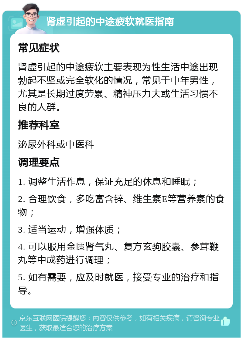 肾虚引起的中途疲软就医指南 常见症状 肾虚引起的中途疲软主要表现为性生活中途出现勃起不坚或完全软化的情况，常见于中年男性，尤其是长期过度劳累、精神压力大或生活习惯不良的人群。 推荐科室 泌尿外科或中医科 调理要点 1. 调整生活作息，保证充足的休息和睡眠； 2. 合理饮食，多吃富含锌、维生素E等营养素的食物； 3. 适当运动，增强体质； 4. 可以服用金匮肾气丸、复方玄驹胶囊、参茸鞭丸等中成药进行调理； 5. 如有需要，应及时就医，接受专业的治疗和指导。